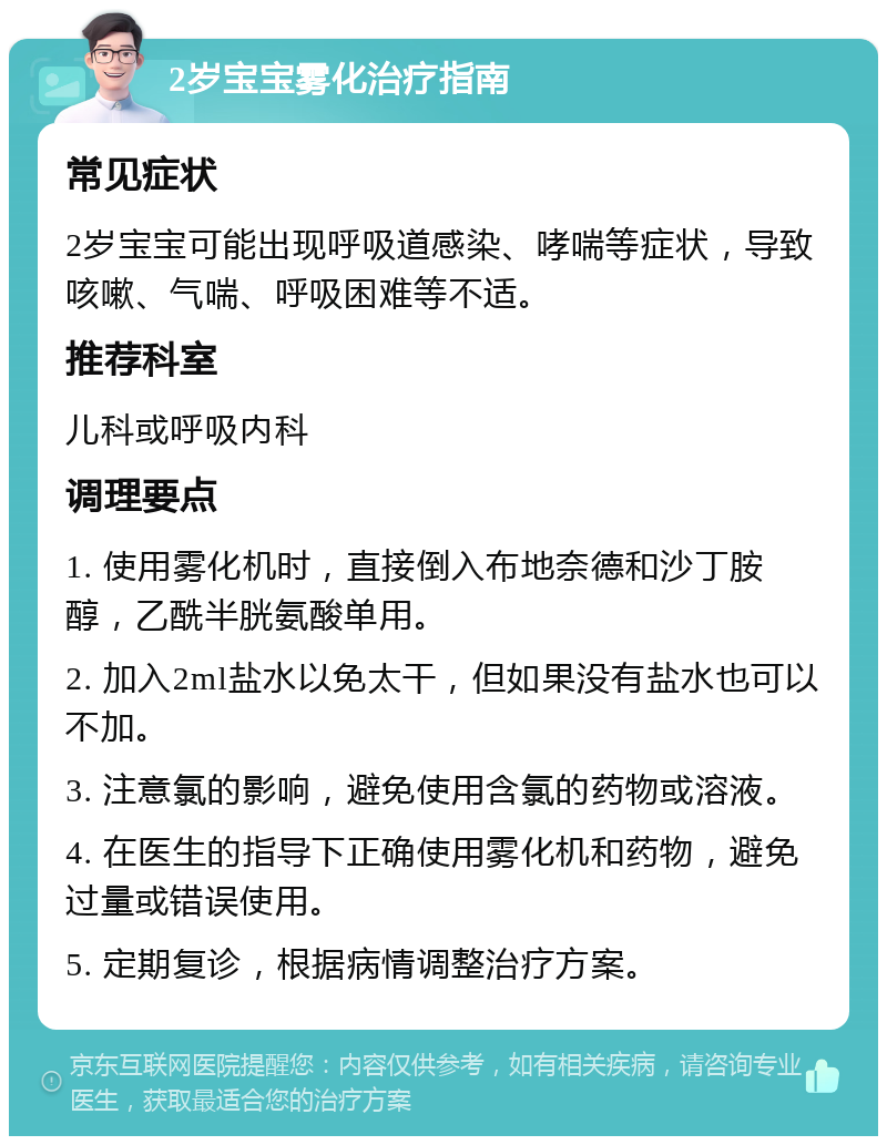 2岁宝宝雾化治疗指南 常见症状 2岁宝宝可能出现呼吸道感染、哮喘等症状，导致咳嗽、气喘、呼吸困难等不适。 推荐科室 儿科或呼吸内科 调理要点 1. 使用雾化机时，直接倒入布地奈德和沙丁胺醇，乙酰半胱氨酸单用。 2. 加入2ml盐水以免太干，但如果没有盐水也可以不加。 3. 注意氯的影响，避免使用含氯的药物或溶液。 4. 在医生的指导下正确使用雾化机和药物，避免过量或错误使用。 5. 定期复诊，根据病情调整治疗方案。