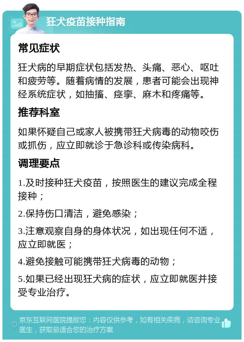 狂犬疫苗接种指南 常见症状 狂犬病的早期症状包括发热、头痛、恶心、呕吐和疲劳等。随着病情的发展，患者可能会出现神经系统症状，如抽搐、痉挛、麻木和疼痛等。 推荐科室 如果怀疑自己或家人被携带狂犬病毒的动物咬伤或抓伤，应立即就诊于急诊科或传染病科。 调理要点 1.及时接种狂犬疫苗，按照医生的建议完成全程接种； 2.保持伤口清洁，避免感染； 3.注意观察自身的身体状况，如出现任何不适，应立即就医； 4.避免接触可能携带狂犬病毒的动物； 5.如果已经出现狂犬病的症状，应立即就医并接受专业治疗。