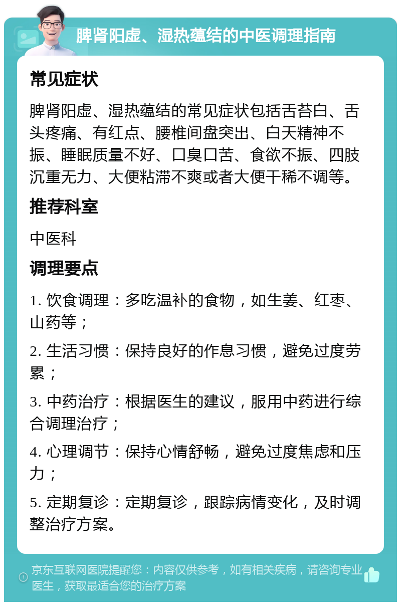 脾肾阳虚、湿热蕴结的中医调理指南 常见症状 脾肾阳虚、湿热蕴结的常见症状包括舌苔白、舌头疼痛、有红点、腰椎间盘突出、白天精神不振、睡眠质量不好、口臭口苦、食欲不振、四肢沉重无力、大便粘滞不爽或者大便干稀不调等。 推荐科室 中医科 调理要点 1. 饮食调理：多吃温补的食物，如生姜、红枣、山药等； 2. 生活习惯：保持良好的作息习惯，避免过度劳累； 3. 中药治疗：根据医生的建议，服用中药进行综合调理治疗； 4. 心理调节：保持心情舒畅，避免过度焦虑和压力； 5. 定期复诊：定期复诊，跟踪病情变化，及时调整治疗方案。