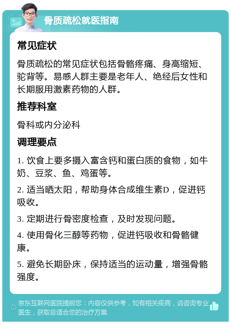 骨质疏松就医指南 常见症状 骨质疏松的常见症状包括骨骼疼痛、身高缩短、驼背等。易感人群主要是老年人、绝经后女性和长期服用激素药物的人群。 推荐科室 骨科或内分泌科 调理要点 1. 饮食上要多摄入富含钙和蛋白质的食物，如牛奶、豆浆、鱼、鸡蛋等。 2. 适当晒太阳，帮助身体合成维生素D，促进钙吸收。 3. 定期进行骨密度检查，及时发现问题。 4. 使用骨化三醇等药物，促进钙吸收和骨骼健康。 5. 避免长期卧床，保持适当的运动量，增强骨骼强度。