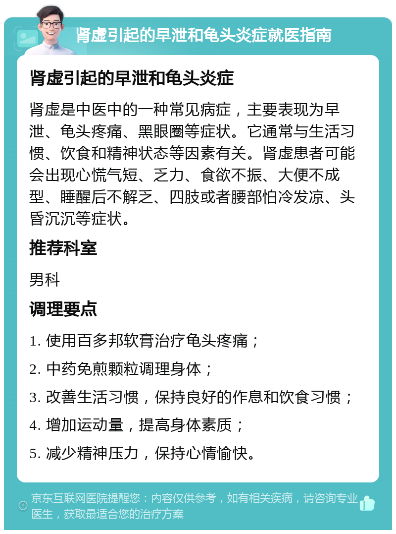 肾虚引起的早泄和龟头炎症就医指南 肾虚引起的早泄和龟头炎症 肾虚是中医中的一种常见病症，主要表现为早泄、龟头疼痛、黑眼圈等症状。它通常与生活习惯、饮食和精神状态等因素有关。肾虚患者可能会出现心慌气短、乏力、食欲不振、大便不成型、睡醒后不解乏、四肢或者腰部怕冷发凉、头昏沉沉等症状。 推荐科室 男科 调理要点 1. 使用百多邦软膏治疗龟头疼痛； 2. 中药免煎颗粒调理身体； 3. 改善生活习惯，保持良好的作息和饮食习惯； 4. 增加运动量，提高身体素质； 5. 减少精神压力，保持心情愉快。