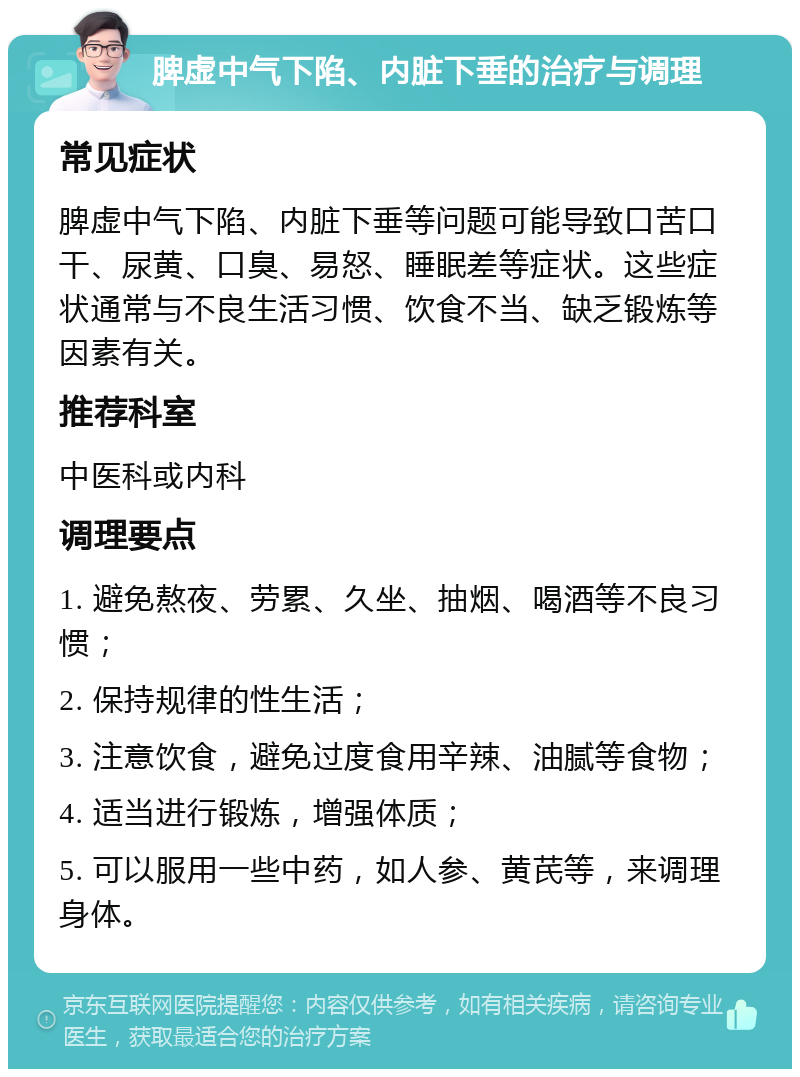 脾虚中气下陷、内脏下垂的治疗与调理 常见症状 脾虚中气下陷、内脏下垂等问题可能导致口苦口干、尿黄、口臭、易怒、睡眠差等症状。这些症状通常与不良生活习惯、饮食不当、缺乏锻炼等因素有关。 推荐科室 中医科或内科 调理要点 1. 避免熬夜、劳累、久坐、抽烟、喝酒等不良习惯； 2. 保持规律的性生活； 3. 注意饮食，避免过度食用辛辣、油腻等食物； 4. 适当进行锻炼，增强体质； 5. 可以服用一些中药，如人参、黄芪等，来调理身体。