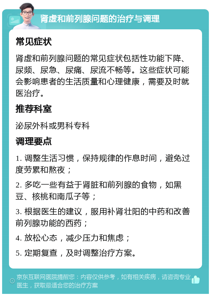 肾虚和前列腺问题的治疗与调理 常见症状 肾虚和前列腺问题的常见症状包括性功能下降、尿频、尿急、尿痛、尿流不畅等。这些症状可能会影响患者的生活质量和心理健康，需要及时就医治疗。 推荐科室 泌尿外科或男科专科 调理要点 1. 调整生活习惯，保持规律的作息时间，避免过度劳累和熬夜； 2. 多吃一些有益于肾脏和前列腺的食物，如黑豆、核桃和南瓜子等； 3. 根据医生的建议，服用补肾壮阳的中药和改善前列腺功能的西药； 4. 放松心态，减少压力和焦虑； 5. 定期复查，及时调整治疗方案。