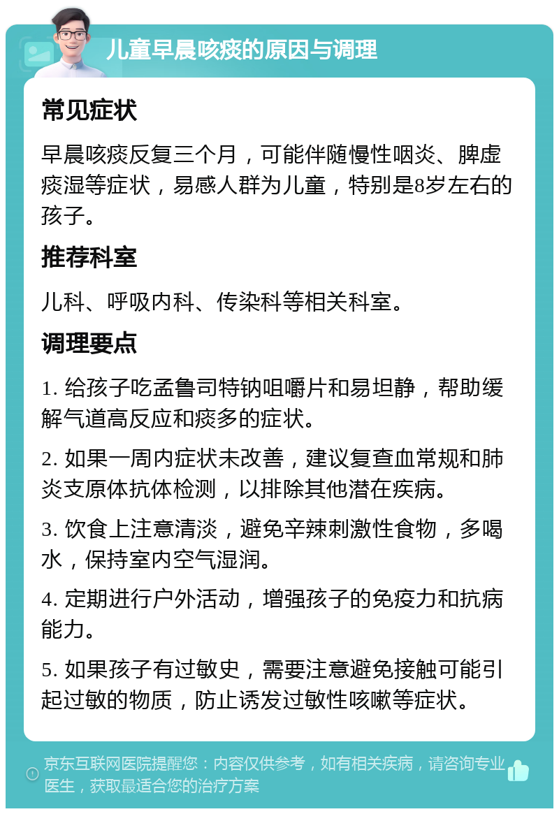 儿童早晨咳痰的原因与调理 常见症状 早晨咳痰反复三个月，可能伴随慢性咽炎、脾虚痰湿等症状，易感人群为儿童，特别是8岁左右的孩子。 推荐科室 儿科、呼吸内科、传染科等相关科室。 调理要点 1. 给孩子吃孟鲁司特钠咀嚼片和易坦静，帮助缓解气道高反应和痰多的症状。 2. 如果一周内症状未改善，建议复查血常规和肺炎支原体抗体检测，以排除其他潜在疾病。 3. 饮食上注意清淡，避免辛辣刺激性食物，多喝水，保持室内空气湿润。 4. 定期进行户外活动，增强孩子的免疫力和抗病能力。 5. 如果孩子有过敏史，需要注意避免接触可能引起过敏的物质，防止诱发过敏性咳嗽等症状。