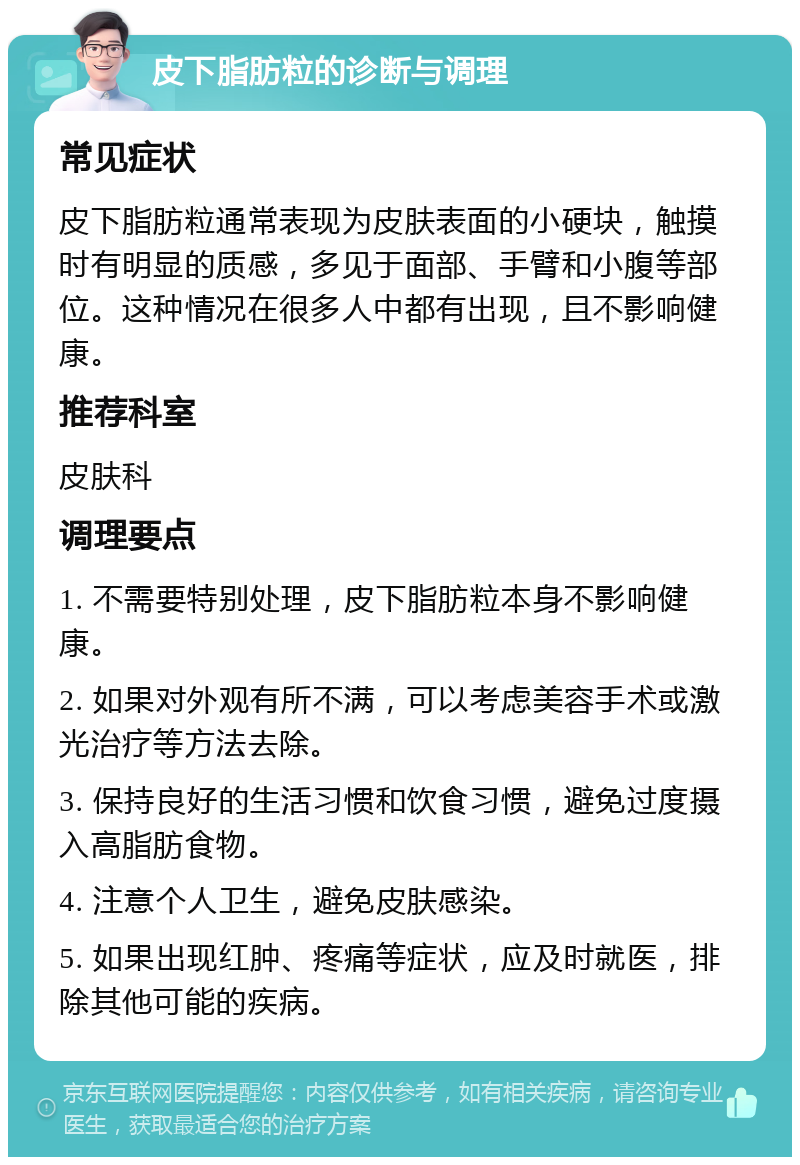 皮下脂肪粒的诊断与调理 常见症状 皮下脂肪粒通常表现为皮肤表面的小硬块，触摸时有明显的质感，多见于面部、手臂和小腹等部位。这种情况在很多人中都有出现，且不影响健康。 推荐科室 皮肤科 调理要点 1. 不需要特别处理，皮下脂肪粒本身不影响健康。 2. 如果对外观有所不满，可以考虑美容手术或激光治疗等方法去除。 3. 保持良好的生活习惯和饮食习惯，避免过度摄入高脂肪食物。 4. 注意个人卫生，避免皮肤感染。 5. 如果出现红肿、疼痛等症状，应及时就医，排除其他可能的疾病。