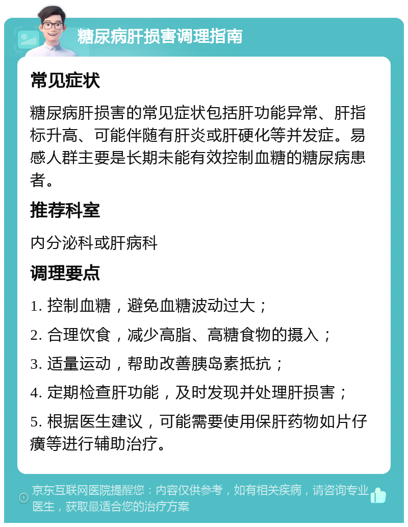 糖尿病肝损害调理指南 常见症状 糖尿病肝损害的常见症状包括肝功能异常、肝指标升高、可能伴随有肝炎或肝硬化等并发症。易感人群主要是长期未能有效控制血糖的糖尿病患者。 推荐科室 内分泌科或肝病科 调理要点 1. 控制血糖，避免血糖波动过大； 2. 合理饮食，减少高脂、高糖食物的摄入； 3. 适量运动，帮助改善胰岛素抵抗； 4. 定期检查肝功能，及时发现并处理肝损害； 5. 根据医生建议，可能需要使用保肝药物如片仔癀等进行辅助治疗。