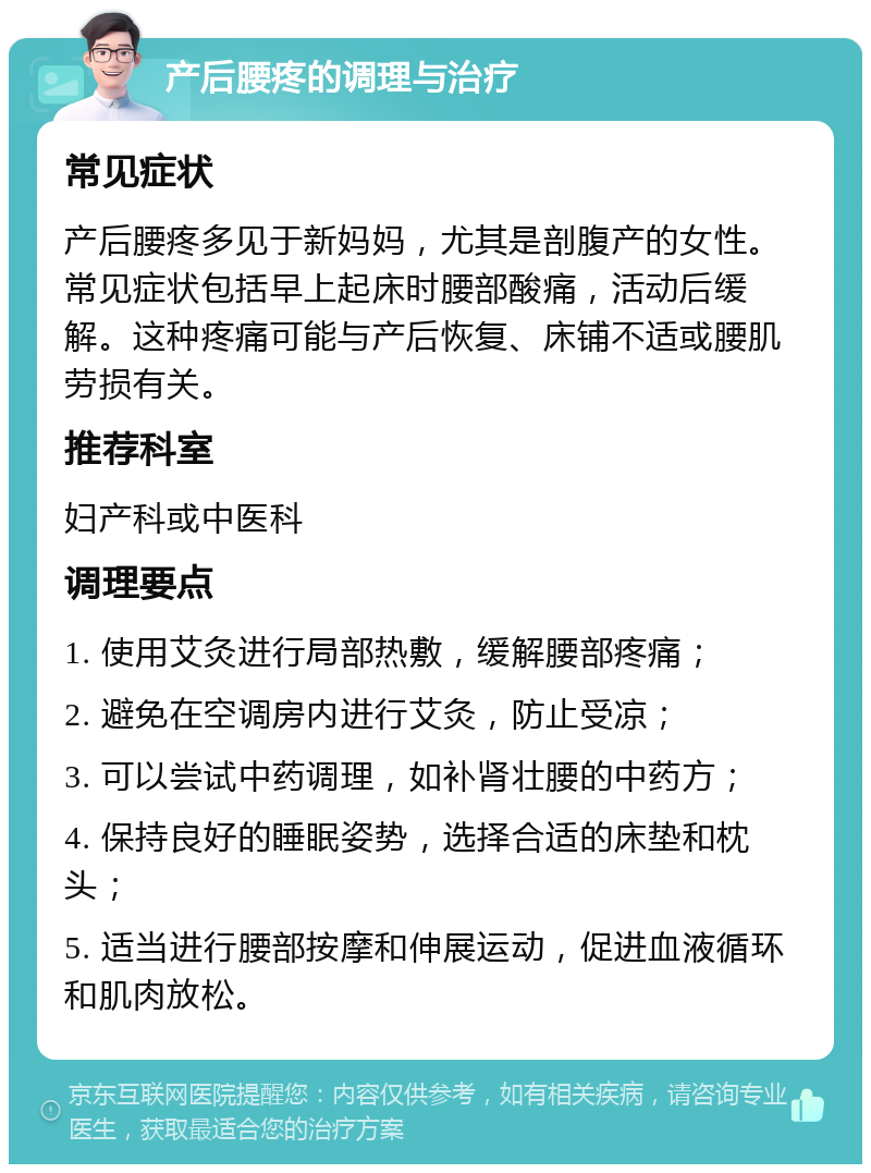 产后腰疼的调理与治疗 常见症状 产后腰疼多见于新妈妈，尤其是剖腹产的女性。常见症状包括早上起床时腰部酸痛，活动后缓解。这种疼痛可能与产后恢复、床铺不适或腰肌劳损有关。 推荐科室 妇产科或中医科 调理要点 1. 使用艾灸进行局部热敷，缓解腰部疼痛； 2. 避免在空调房内进行艾灸，防止受凉； 3. 可以尝试中药调理，如补肾壮腰的中药方； 4. 保持良好的睡眠姿势，选择合适的床垫和枕头； 5. 适当进行腰部按摩和伸展运动，促进血液循环和肌肉放松。