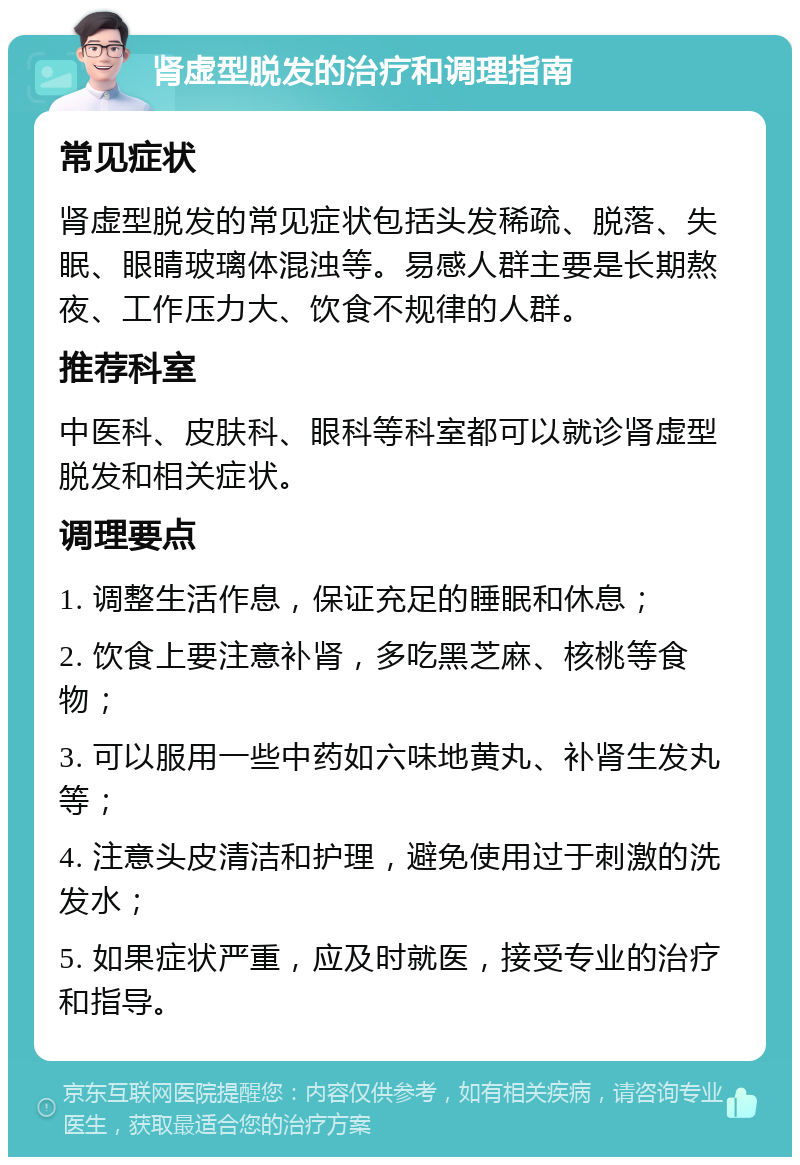 肾虚型脱发的治疗和调理指南 常见症状 肾虚型脱发的常见症状包括头发稀疏、脱落、失眠、眼睛玻璃体混浊等。易感人群主要是长期熬夜、工作压力大、饮食不规律的人群。 推荐科室 中医科、皮肤科、眼科等科室都可以就诊肾虚型脱发和相关症状。 调理要点 1. 调整生活作息，保证充足的睡眠和休息； 2. 饮食上要注意补肾，多吃黑芝麻、核桃等食物； 3. 可以服用一些中药如六味地黄丸、补肾生发丸等； 4. 注意头皮清洁和护理，避免使用过于刺激的洗发水； 5. 如果症状严重，应及时就医，接受专业的治疗和指导。