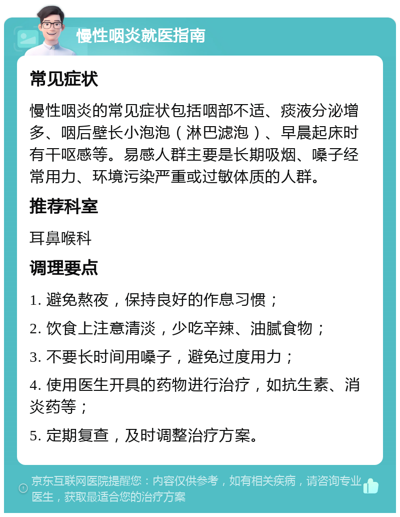 慢性咽炎就医指南 常见症状 慢性咽炎的常见症状包括咽部不适、痰液分泌增多、咽后壁长小泡泡（淋巴滤泡）、早晨起床时有干呕感等。易感人群主要是长期吸烟、嗓子经常用力、环境污染严重或过敏体质的人群。 推荐科室 耳鼻喉科 调理要点 1. 避免熬夜，保持良好的作息习惯； 2. 饮食上注意清淡，少吃辛辣、油腻食物； 3. 不要长时间用嗓子，避免过度用力； 4. 使用医生开具的药物进行治疗，如抗生素、消炎药等； 5. 定期复查，及时调整治疗方案。