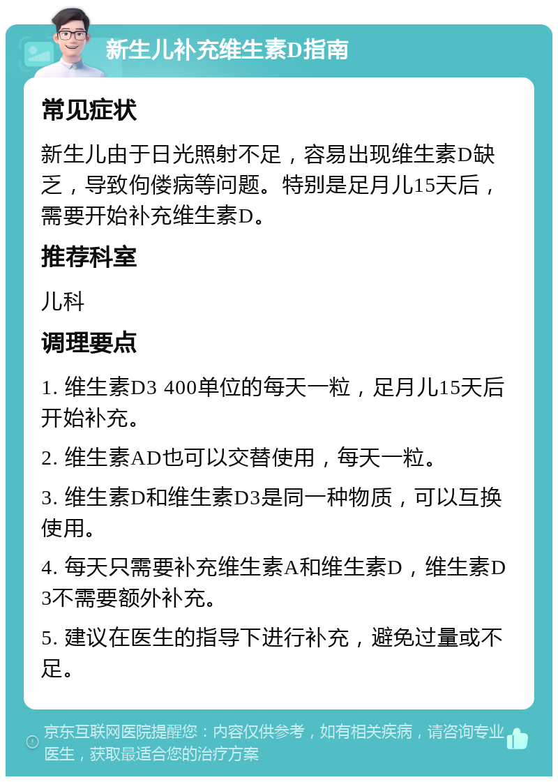 新生儿补充维生素D指南 常见症状 新生儿由于日光照射不足，容易出现维生素D缺乏，导致佝偻病等问题。特别是足月儿15天后，需要开始补充维生素D。 推荐科室 儿科 调理要点 1. 维生素D3 400单位的每天一粒，足月儿15天后开始补充。 2. 维生素AD也可以交替使用，每天一粒。 3. 维生素D和维生素D3是同一种物质，可以互换使用。 4. 每天只需要补充维生素A和维生素D，维生素D3不需要额外补充。 5. 建议在医生的指导下进行补充，避免过量或不足。