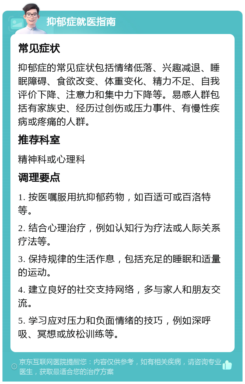 抑郁症就医指南 常见症状 抑郁症的常见症状包括情绪低落、兴趣减退、睡眠障碍、食欲改变、体重变化、精力不足、自我评价下降、注意力和集中力下降等。易感人群包括有家族史、经历过创伤或压力事件、有慢性疾病或疼痛的人群。 推荐科室 精神科或心理科 调理要点 1. 按医嘱服用抗抑郁药物，如百适可或百洛特等。 2. 结合心理治疗，例如认知行为疗法或人际关系疗法等。 3. 保持规律的生活作息，包括充足的睡眠和适量的运动。 4. 建立良好的社交支持网络，多与家人和朋友交流。 5. 学习应对压力和负面情绪的技巧，例如深呼吸、冥想或放松训练等。