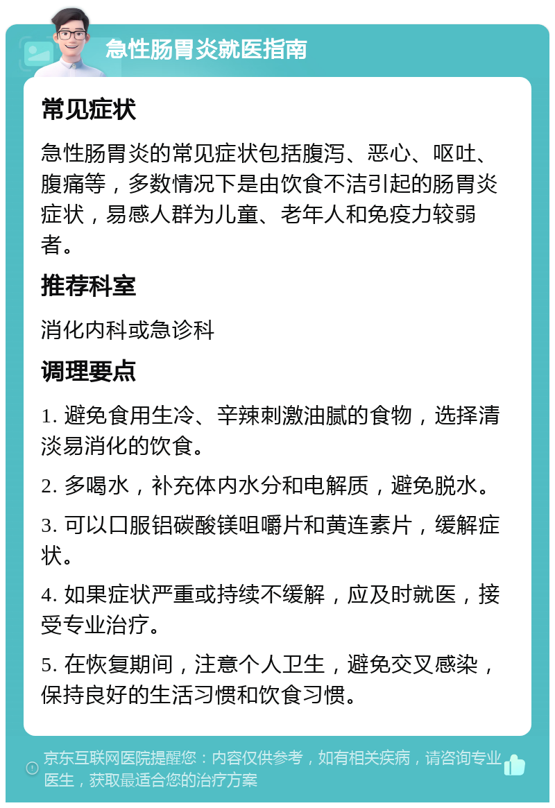 急性肠胃炎就医指南 常见症状 急性肠胃炎的常见症状包括腹泻、恶心、呕吐、腹痛等，多数情况下是由饮食不洁引起的肠胃炎症状，易感人群为儿童、老年人和免疫力较弱者。 推荐科室 消化内科或急诊科 调理要点 1. 避免食用生冷、辛辣刺激油腻的食物，选择清淡易消化的饮食。 2. 多喝水，补充体内水分和电解质，避免脱水。 3. 可以口服铝碳酸镁咀嚼片和黄连素片，缓解症状。 4. 如果症状严重或持续不缓解，应及时就医，接受专业治疗。 5. 在恢复期间，注意个人卫生，避免交叉感染，保持良好的生活习惯和饮食习惯。