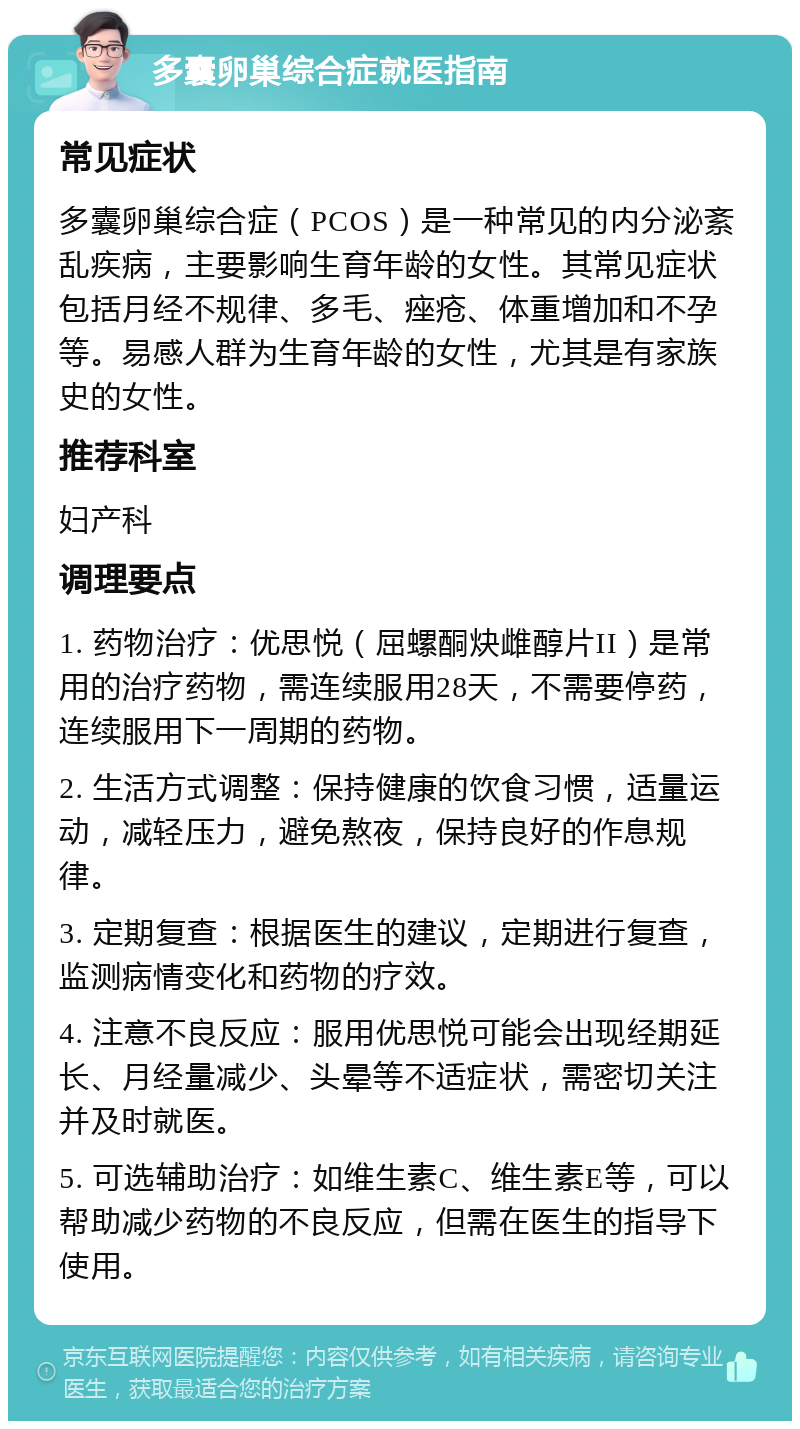 多囊卵巢综合症就医指南 常见症状 多囊卵巢综合症（PCOS）是一种常见的内分泌紊乱疾病，主要影响生育年龄的女性。其常见症状包括月经不规律、多毛、痤疮、体重增加和不孕等。易感人群为生育年龄的女性，尤其是有家族史的女性。 推荐科室 妇产科 调理要点 1. 药物治疗：优思悦（屈螺酮炔雌醇片II）是常用的治疗药物，需连续服用28天，不需要停药，连续服用下一周期的药物。 2. 生活方式调整：保持健康的饮食习惯，适量运动，减轻压力，避免熬夜，保持良好的作息规律。 3. 定期复查：根据医生的建议，定期进行复查，监测病情变化和药物的疗效。 4. 注意不良反应：服用优思悦可能会出现经期延长、月经量减少、头晕等不适症状，需密切关注并及时就医。 5. 可选辅助治疗：如维生素C、维生素E等，可以帮助减少药物的不良反应，但需在医生的指导下使用。