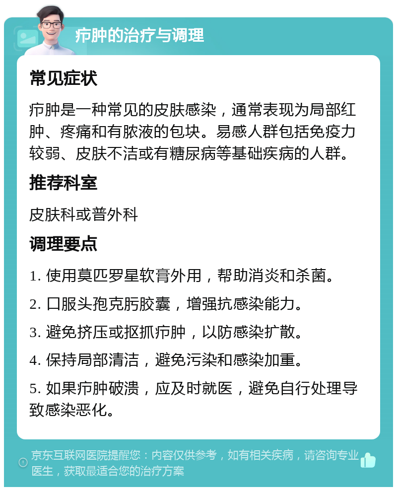 疖肿的治疗与调理 常见症状 疖肿是一种常见的皮肤感染，通常表现为局部红肿、疼痛和有脓液的包块。易感人群包括免疫力较弱、皮肤不洁或有糖尿病等基础疾病的人群。 推荐科室 皮肤科或普外科 调理要点 1. 使用莫匹罗星软膏外用，帮助消炎和杀菌。 2. 口服头孢克肟胶囊，增强抗感染能力。 3. 避免挤压或抠抓疖肿，以防感染扩散。 4. 保持局部清洁，避免污染和感染加重。 5. 如果疖肿破溃，应及时就医，避免自行处理导致感染恶化。