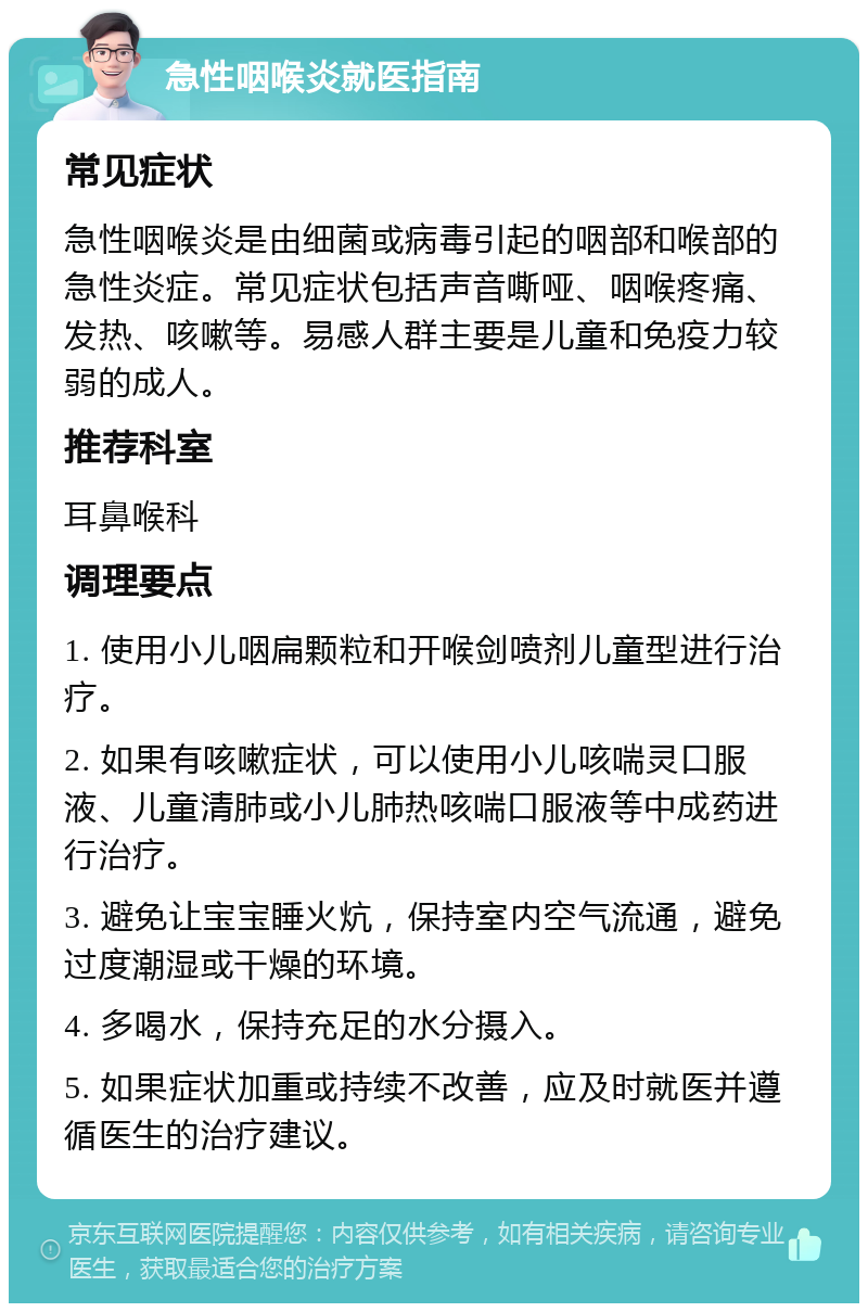 急性咽喉炎就医指南 常见症状 急性咽喉炎是由细菌或病毒引起的咽部和喉部的急性炎症。常见症状包括声音嘶哑、咽喉疼痛、发热、咳嗽等。易感人群主要是儿童和免疫力较弱的成人。 推荐科室 耳鼻喉科 调理要点 1. 使用小儿咽扁颗粒和开喉剑喷剂儿童型进行治疗。 2. 如果有咳嗽症状，可以使用小儿咳喘灵口服液、儿童清肺或小儿肺热咳喘口服液等中成药进行治疗。 3. 避免让宝宝睡火炕，保持室内空气流通，避免过度潮湿或干燥的环境。 4. 多喝水，保持充足的水分摄入。 5. 如果症状加重或持续不改善，应及时就医并遵循医生的治疗建议。