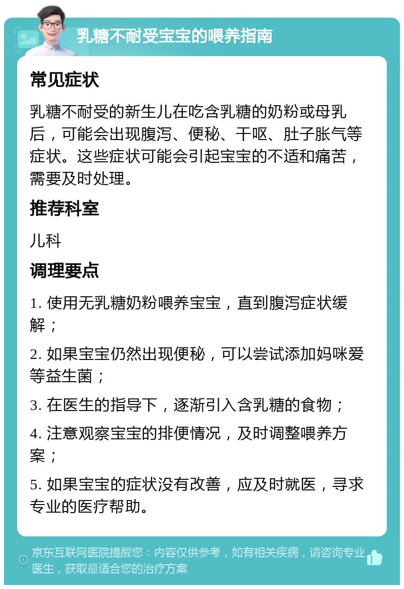 乳糖不耐受宝宝的喂养指南 常见症状 乳糖不耐受的新生儿在吃含乳糖的奶粉或母乳后，可能会出现腹泻、便秘、干呕、肚子胀气等症状。这些症状可能会引起宝宝的不适和痛苦，需要及时处理。 推荐科室 儿科 调理要点 1. 使用无乳糖奶粉喂养宝宝，直到腹泻症状缓解； 2. 如果宝宝仍然出现便秘，可以尝试添加妈咪爱等益生菌； 3. 在医生的指导下，逐渐引入含乳糖的食物； 4. 注意观察宝宝的排便情况，及时调整喂养方案； 5. 如果宝宝的症状没有改善，应及时就医，寻求专业的医疗帮助。