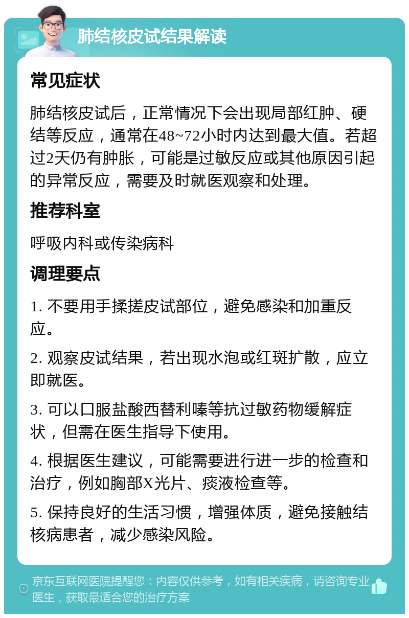 肺结核皮试结果解读 常见症状 肺结核皮试后，正常情况下会出现局部红肿、硬结等反应，通常在48~72小时内达到最大值。若超过2天仍有肿胀，可能是过敏反应或其他原因引起的异常反应，需要及时就医观察和处理。 推荐科室 呼吸内科或传染病科 调理要点 1. 不要用手揉搓皮试部位，避免感染和加重反应。 2. 观察皮试结果，若出现水泡或红斑扩散，应立即就医。 3. 可以口服盐酸西替利嗪等抗过敏药物缓解症状，但需在医生指导下使用。 4. 根据医生建议，可能需要进行进一步的检查和治疗，例如胸部X光片、痰液检查等。 5. 保持良好的生活习惯，增强体质，避免接触结核病患者，减少感染风险。