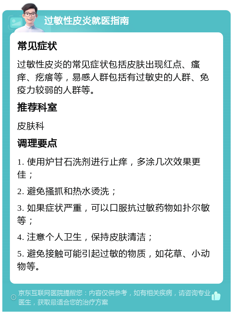 过敏性皮炎就医指南 常见症状 过敏性皮炎的常见症状包括皮肤出现红点、瘙痒、疙瘩等，易感人群包括有过敏史的人群、免疫力较弱的人群等。 推荐科室 皮肤科 调理要点 1. 使用炉甘石洗剂进行止痒，多涂几次效果更佳； 2. 避免搔抓和热水烫洗； 3. 如果症状严重，可以口服抗过敏药物如扑尔敏等； 4. 注意个人卫生，保持皮肤清洁； 5. 避免接触可能引起过敏的物质，如花草、小动物等。