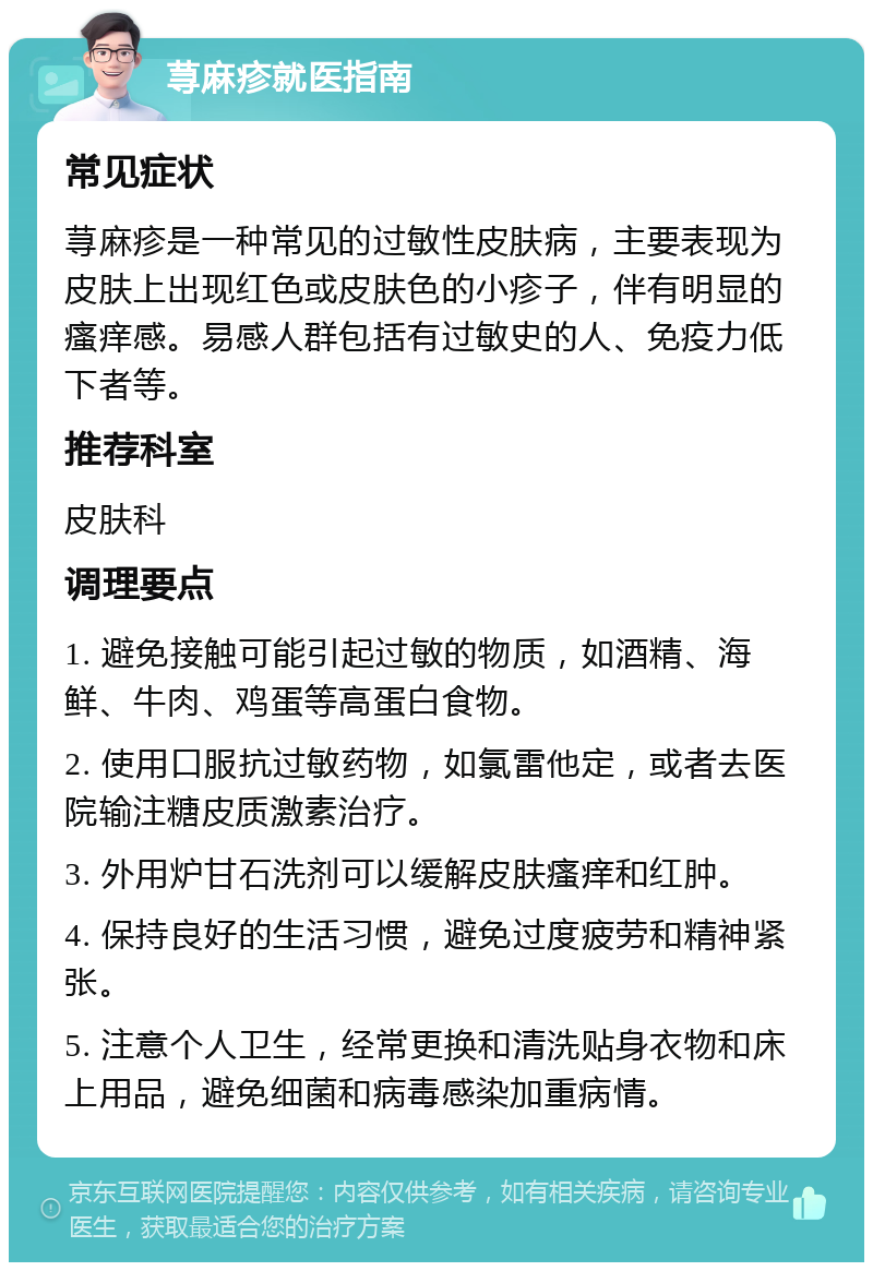 荨麻疹就医指南 常见症状 荨麻疹是一种常见的过敏性皮肤病，主要表现为皮肤上出现红色或皮肤色的小疹子，伴有明显的瘙痒感。易感人群包括有过敏史的人、免疫力低下者等。 推荐科室 皮肤科 调理要点 1. 避免接触可能引起过敏的物质，如酒精、海鲜、牛肉、鸡蛋等高蛋白食物。 2. 使用口服抗过敏药物，如氯雷他定，或者去医院输注糖皮质激素治疗。 3. 外用炉甘石洗剂可以缓解皮肤瘙痒和红肿。 4. 保持良好的生活习惯，避免过度疲劳和精神紧张。 5. 注意个人卫生，经常更换和清洗贴身衣物和床上用品，避免细菌和病毒感染加重病情。