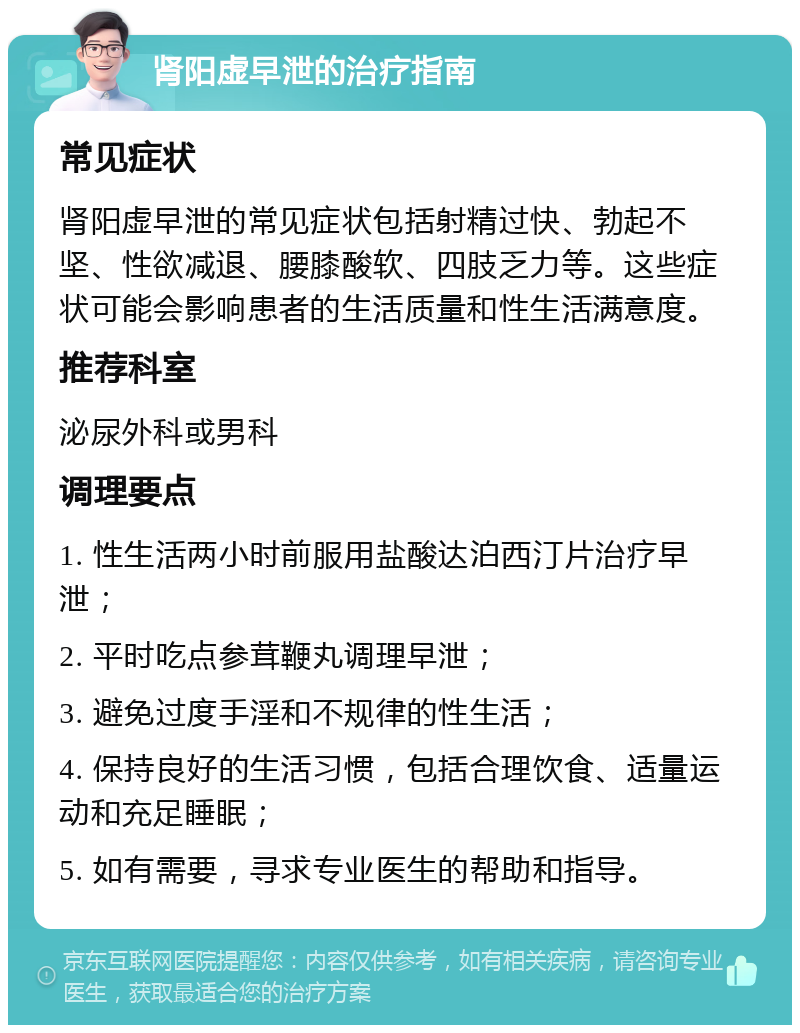 肾阳虚早泄的治疗指南 常见症状 肾阳虚早泄的常见症状包括射精过快、勃起不坚、性欲减退、腰膝酸软、四肢乏力等。这些症状可能会影响患者的生活质量和性生活满意度。 推荐科室 泌尿外科或男科 调理要点 1. 性生活两小时前服用盐酸达泊西汀片治疗早泄； 2. 平时吃点参茸鞭丸调理早泄； 3. 避免过度手淫和不规律的性生活； 4. 保持良好的生活习惯，包括合理饮食、适量运动和充足睡眠； 5. 如有需要，寻求专业医生的帮助和指导。