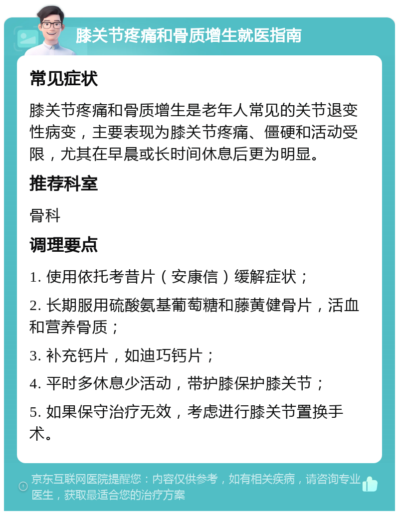 膝关节疼痛和骨质增生就医指南 常见症状 膝关节疼痛和骨质增生是老年人常见的关节退变性病变，主要表现为膝关节疼痛、僵硬和活动受限，尤其在早晨或长时间休息后更为明显。 推荐科室 骨科 调理要点 1. 使用依托考昔片（安康信）缓解症状； 2. 长期服用硫酸氨基葡萄糖和藤黄健骨片，活血和营养骨质； 3. 补充钙片，如迪巧钙片； 4. 平时多休息少活动，带护膝保护膝关节； 5. 如果保守治疗无效，考虑进行膝关节置换手术。