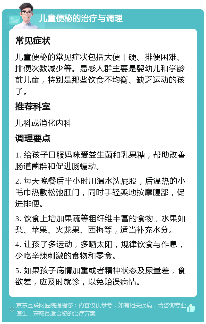 儿童便秘的治疗与调理 常见症状 儿童便秘的常见症状包括大便干硬、排便困难、排便次数减少等。易感人群主要是婴幼儿和学龄前儿童，特别是那些饮食不均衡、缺乏运动的孩子。 推荐科室 儿科或消化内科 调理要点 1. 给孩子口服妈咪爱益生菌和乳果糖，帮助改善肠道菌群和促进肠蠕动。 2. 每天晚餐后半小时用温水洗屁股，后温热的小毛巾热敷松弛肛门，同时手轻柔地按摩腹部，促进排便。 3. 饮食上增加果蔬等粗纤维丰富的食物，水果如梨、苹果、火龙果、西梅等，适当补充水分。 4. 让孩子多运动，多晒太阳，规律饮食与作息，少吃辛辣刺激的食物和零食。 5. 如果孩子病情加重或者精神状态及尿量差，食欲差，应及时就诊，以免贻误病情。