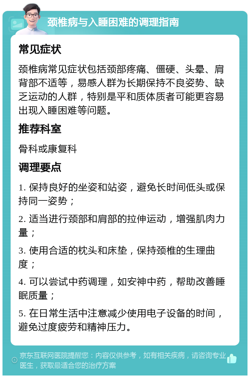 颈椎病与入睡困难的调理指南 常见症状 颈椎病常见症状包括颈部疼痛、僵硬、头晕、肩背部不适等，易感人群为长期保持不良姿势、缺乏运动的人群，特别是平和质体质者可能更容易出现入睡困难等问题。 推荐科室 骨科或康复科 调理要点 1. 保持良好的坐姿和站姿，避免长时间低头或保持同一姿势； 2. 适当进行颈部和肩部的拉伸运动，增强肌肉力量； 3. 使用合适的枕头和床垫，保持颈椎的生理曲度； 4. 可以尝试中药调理，如安神中药，帮助改善睡眠质量； 5. 在日常生活中注意减少使用电子设备的时间，避免过度疲劳和精神压力。