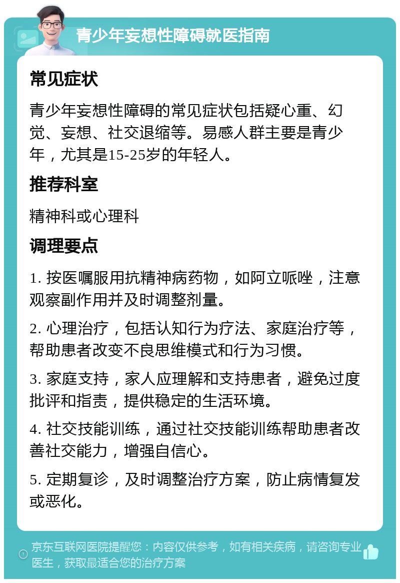 青少年妄想性障碍就医指南 常见症状 青少年妄想性障碍的常见症状包括疑心重、幻觉、妄想、社交退缩等。易感人群主要是青少年，尤其是15-25岁的年轻人。 推荐科室 精神科或心理科 调理要点 1. 按医嘱服用抗精神病药物，如阿立哌唑，注意观察副作用并及时调整剂量。 2. 心理治疗，包括认知行为疗法、家庭治疗等，帮助患者改变不良思维模式和行为习惯。 3. 家庭支持，家人应理解和支持患者，避免过度批评和指责，提供稳定的生活环境。 4. 社交技能训练，通过社交技能训练帮助患者改善社交能力，增强自信心。 5. 定期复诊，及时调整治疗方案，防止病情复发或恶化。