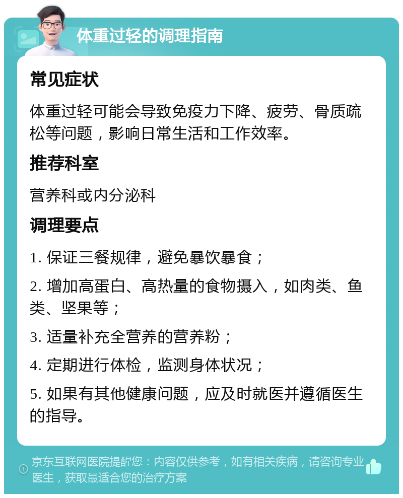 体重过轻的调理指南 常见症状 体重过轻可能会导致免疫力下降、疲劳、骨质疏松等问题，影响日常生活和工作效率。 推荐科室 营养科或内分泌科 调理要点 1. 保证三餐规律，避免暴饮暴食； 2. 增加高蛋白、高热量的食物摄入，如肉类、鱼类、坚果等； 3. 适量补充全营养的营养粉； 4. 定期进行体检，监测身体状况； 5. 如果有其他健康问题，应及时就医并遵循医生的指导。