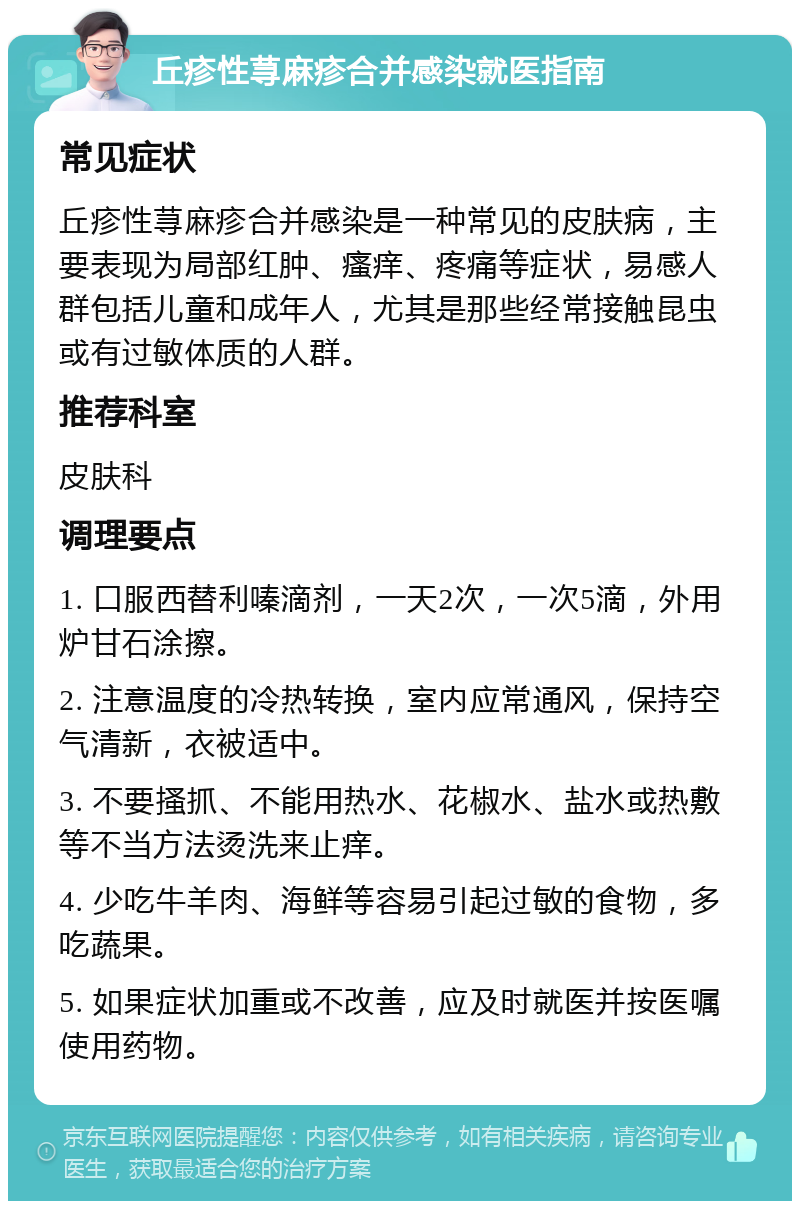 丘疹性荨麻疹合并感染就医指南 常见症状 丘疹性荨麻疹合并感染是一种常见的皮肤病，主要表现为局部红肿、瘙痒、疼痛等症状，易感人群包括儿童和成年人，尤其是那些经常接触昆虫或有过敏体质的人群。 推荐科室 皮肤科 调理要点 1. 口服西替利嗪滴剂，一天2次，一次5滴，外用炉甘石涂擦。 2. 注意温度的冷热转换，室内应常通风，保持空气清新，衣被适中。 3. 不要搔抓、不能用热水、花椒水、盐水或热敷等不当方法烫洗来止痒。 4. 少吃牛羊肉、海鲜等容易引起过敏的食物，多吃蔬果。 5. 如果症状加重或不改善，应及时就医并按医嘱使用药物。