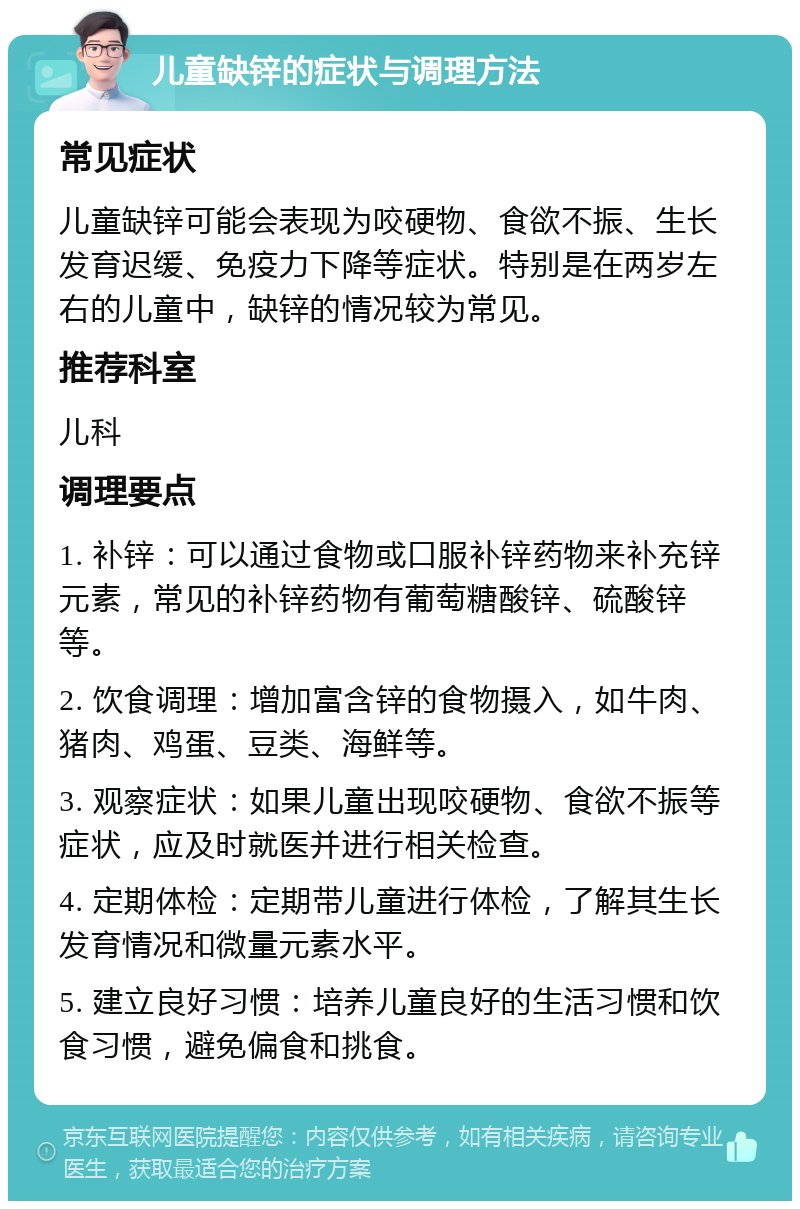 儿童缺锌的症状与调理方法 常见症状 儿童缺锌可能会表现为咬硬物、食欲不振、生长发育迟缓、免疫力下降等症状。特别是在两岁左右的儿童中，缺锌的情况较为常见。 推荐科室 儿科 调理要点 1. 补锌：可以通过食物或口服补锌药物来补充锌元素，常见的补锌药物有葡萄糖酸锌、硫酸锌等。 2. 饮食调理：增加富含锌的食物摄入，如牛肉、猪肉、鸡蛋、豆类、海鲜等。 3. 观察症状：如果儿童出现咬硬物、食欲不振等症状，应及时就医并进行相关检查。 4. 定期体检：定期带儿童进行体检，了解其生长发育情况和微量元素水平。 5. 建立良好习惯：培养儿童良好的生活习惯和饮食习惯，避免偏食和挑食。