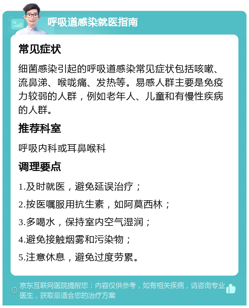 呼吸道感染就医指南 常见症状 细菌感染引起的呼吸道感染常见症状包括咳嗽、流鼻涕、喉咙痛、发热等。易感人群主要是免疫力较弱的人群，例如老年人、儿童和有慢性疾病的人群。 推荐科室 呼吸内科或耳鼻喉科 调理要点 1.及时就医，避免延误治疗； 2.按医嘱服用抗生素，如阿莫西林； 3.多喝水，保持室内空气湿润； 4.避免接触烟雾和污染物； 5.注意休息，避免过度劳累。