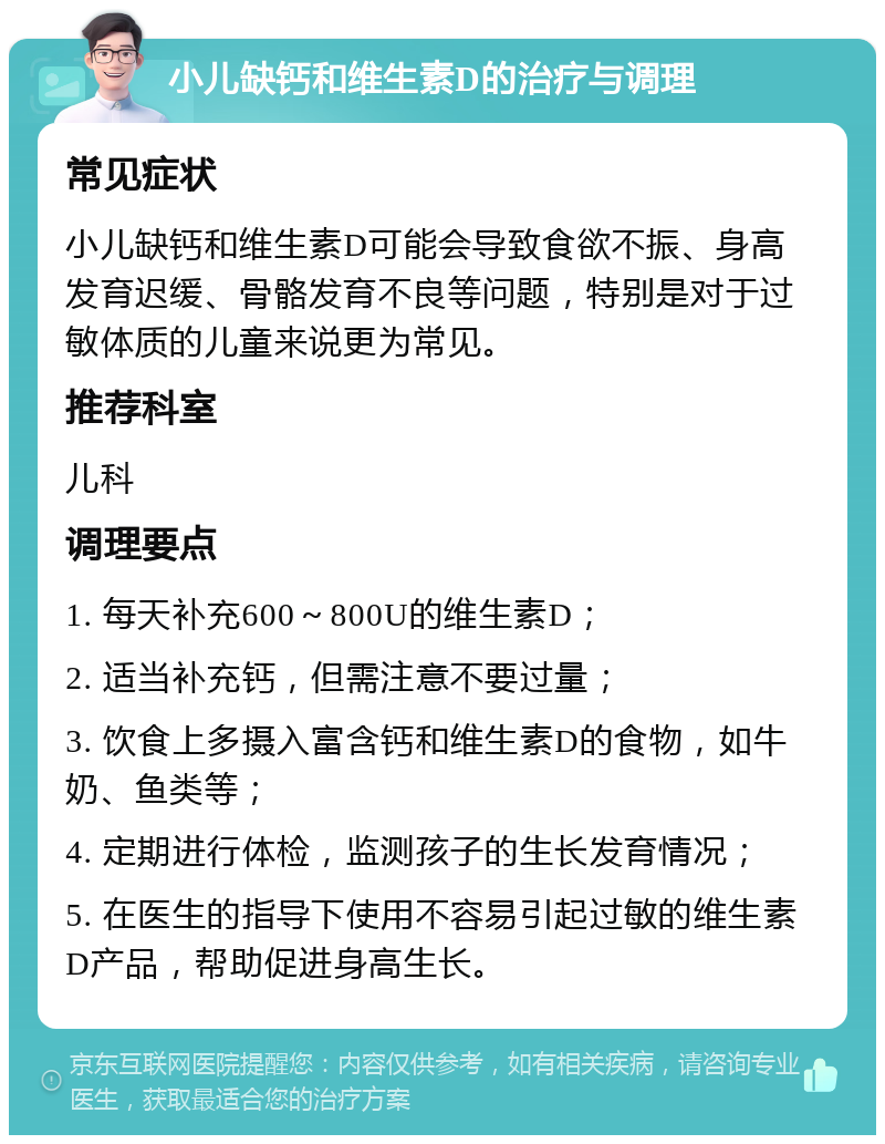 小儿缺钙和维生素D的治疗与调理 常见症状 小儿缺钙和维生素D可能会导致食欲不振、身高发育迟缓、骨骼发育不良等问题，特别是对于过敏体质的儿童来说更为常见。 推荐科室 儿科 调理要点 1. 每天补充600～800U的维生素D； 2. 适当补充钙，但需注意不要过量； 3. 饮食上多摄入富含钙和维生素D的食物，如牛奶、鱼类等； 4. 定期进行体检，监测孩子的生长发育情况； 5. 在医生的指导下使用不容易引起过敏的维生素D产品，帮助促进身高生长。