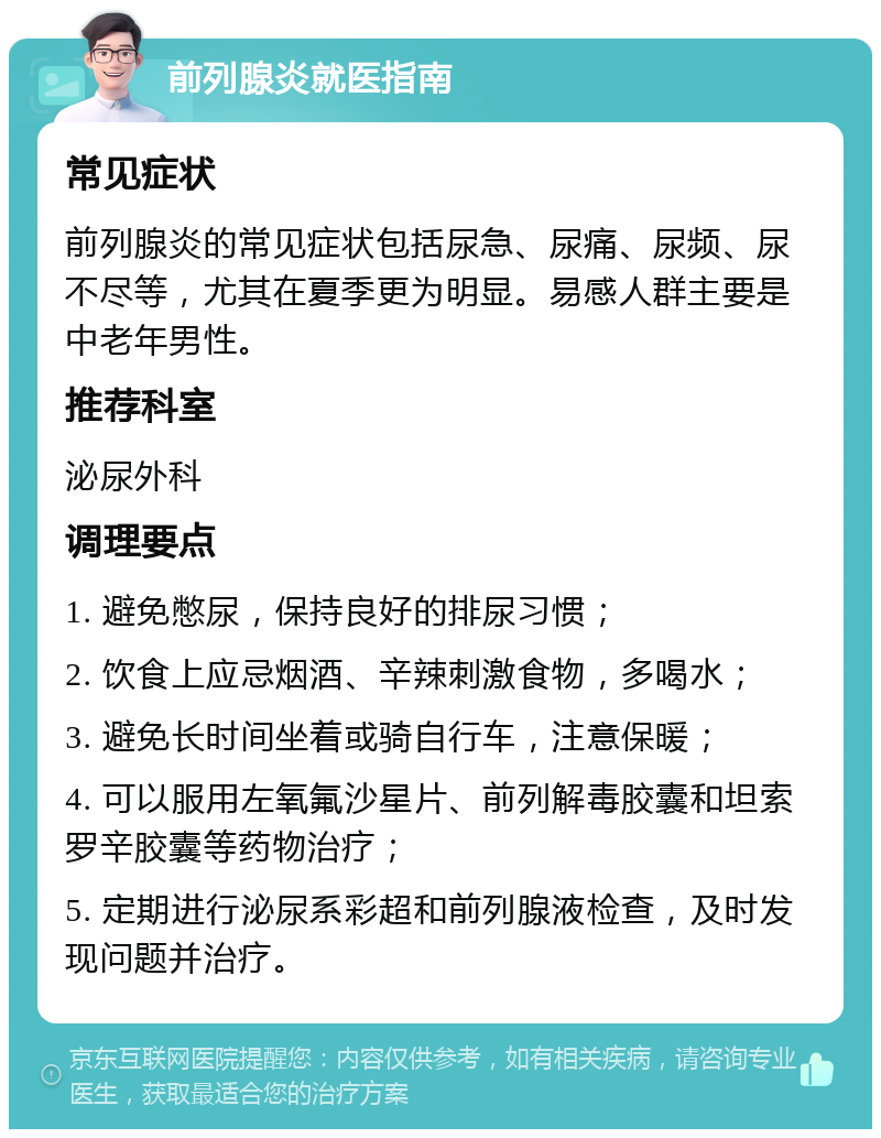 前列腺炎就医指南 常见症状 前列腺炎的常见症状包括尿急、尿痛、尿频、尿不尽等，尤其在夏季更为明显。易感人群主要是中老年男性。 推荐科室 泌尿外科 调理要点 1. 避免憋尿，保持良好的排尿习惯； 2. 饮食上应忌烟酒、辛辣刺激食物，多喝水； 3. 避免长时间坐着或骑自行车，注意保暖； 4. 可以服用左氧氟沙星片、前列解毒胶囊和坦索罗辛胶囊等药物治疗； 5. 定期进行泌尿系彩超和前列腺液检查，及时发现问题并治疗。