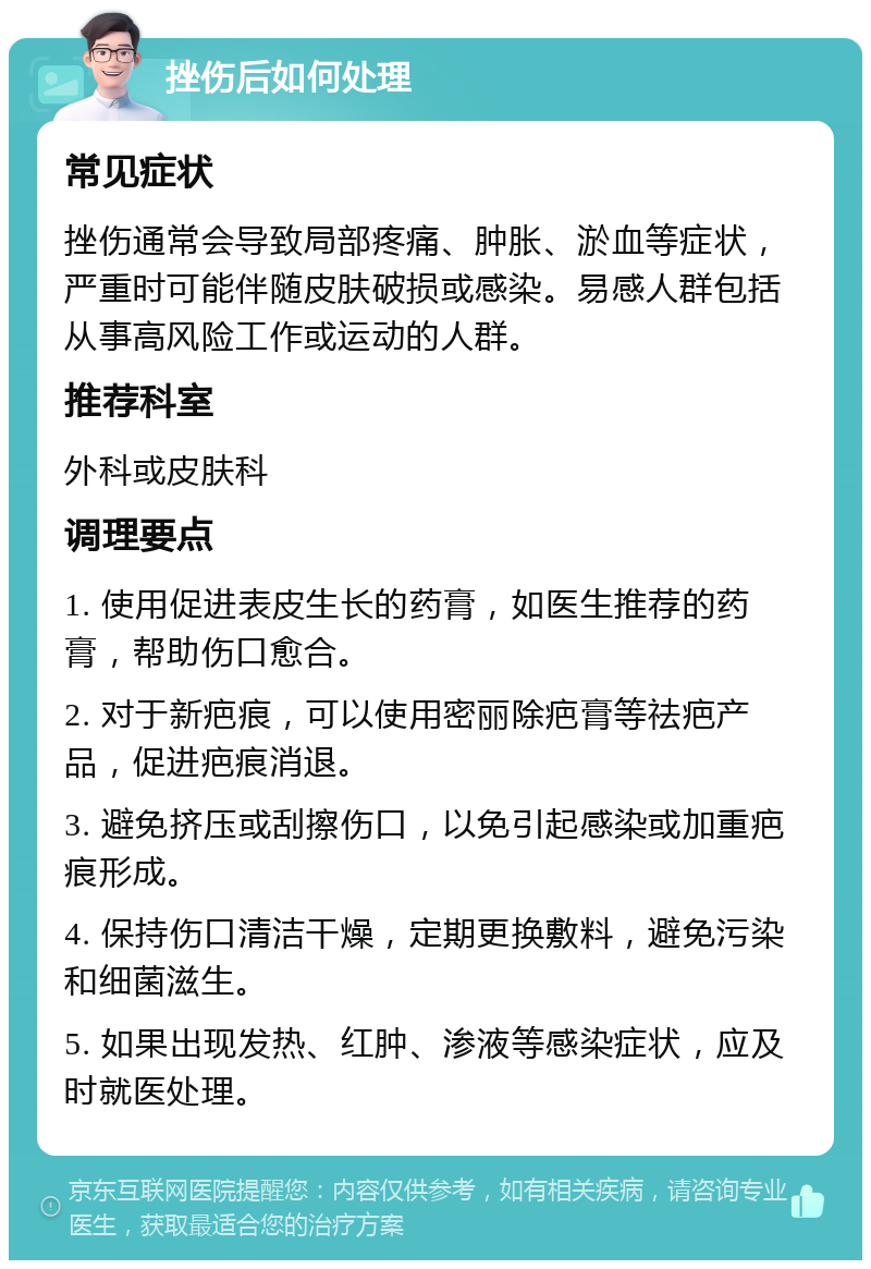 挫伤后如何处理 常见症状 挫伤通常会导致局部疼痛、肿胀、淤血等症状，严重时可能伴随皮肤破损或感染。易感人群包括从事高风险工作或运动的人群。 推荐科室 外科或皮肤科 调理要点 1. 使用促进表皮生长的药膏，如医生推荐的药膏，帮助伤口愈合。 2. 对于新疤痕，可以使用密丽除疤膏等祛疤产品，促进疤痕消退。 3. 避免挤压或刮擦伤口，以免引起感染或加重疤痕形成。 4. 保持伤口清洁干燥，定期更换敷料，避免污染和细菌滋生。 5. 如果出现发热、红肿、渗液等感染症状，应及时就医处理。