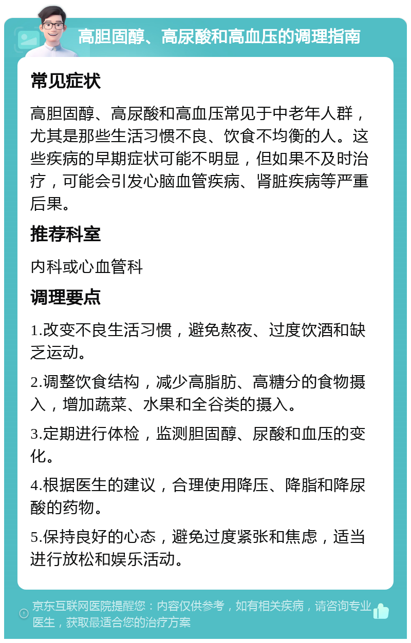 高胆固醇、高尿酸和高血压的调理指南 常见症状 高胆固醇、高尿酸和高血压常见于中老年人群，尤其是那些生活习惯不良、饮食不均衡的人。这些疾病的早期症状可能不明显，但如果不及时治疗，可能会引发心脑血管疾病、肾脏疾病等严重后果。 推荐科室 内科或心血管科 调理要点 1.改变不良生活习惯，避免熬夜、过度饮酒和缺乏运动。 2.调整饮食结构，减少高脂肪、高糖分的食物摄入，增加蔬菜、水果和全谷类的摄入。 3.定期进行体检，监测胆固醇、尿酸和血压的变化。 4.根据医生的建议，合理使用降压、降脂和降尿酸的药物。 5.保持良好的心态，避免过度紧张和焦虑，适当进行放松和娱乐活动。