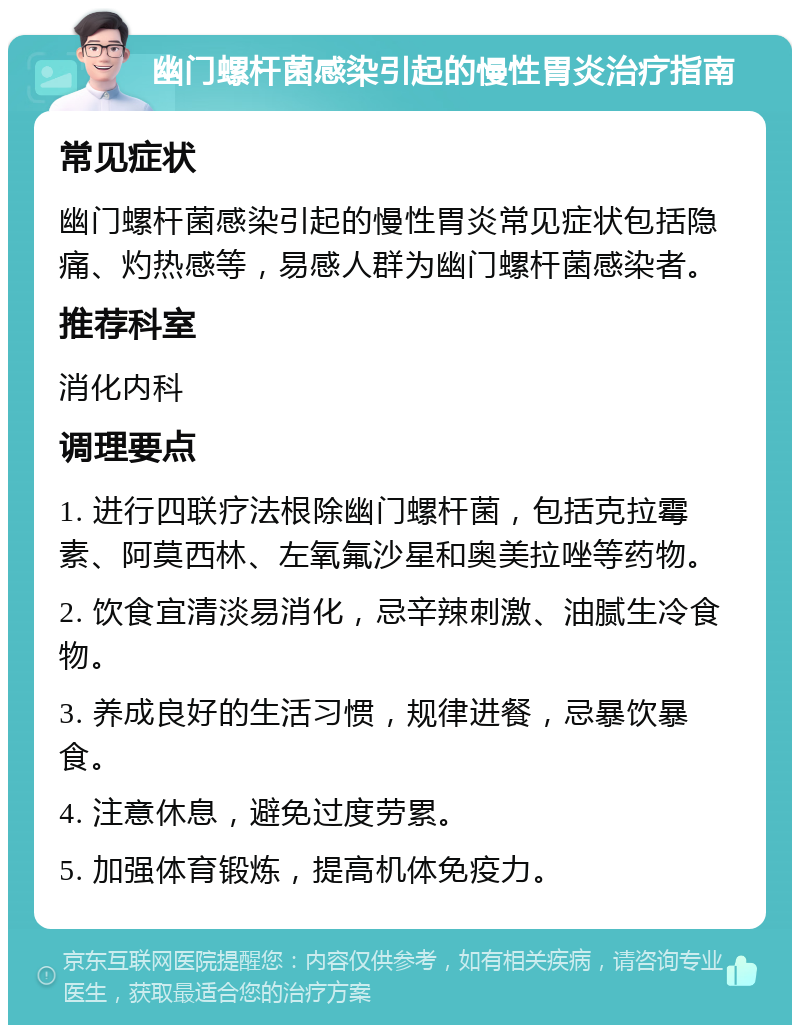 幽门螺杆菌感染引起的慢性胃炎治疗指南 常见症状 幽门螺杆菌感染引起的慢性胃炎常见症状包括隐痛、灼热感等，易感人群为幽门螺杆菌感染者。 推荐科室 消化内科 调理要点 1. 进行四联疗法根除幽门螺杆菌，包括克拉霉素、阿莫西林、左氧氟沙星和奥美拉唑等药物。 2. 饮食宜清淡易消化，忌辛辣刺激、油腻生冷食物。 3. 养成良好的生活习惯，规律进餐，忌暴饮暴食。 4. 注意休息，避免过度劳累。 5. 加强体育锻炼，提高机体免疫力。