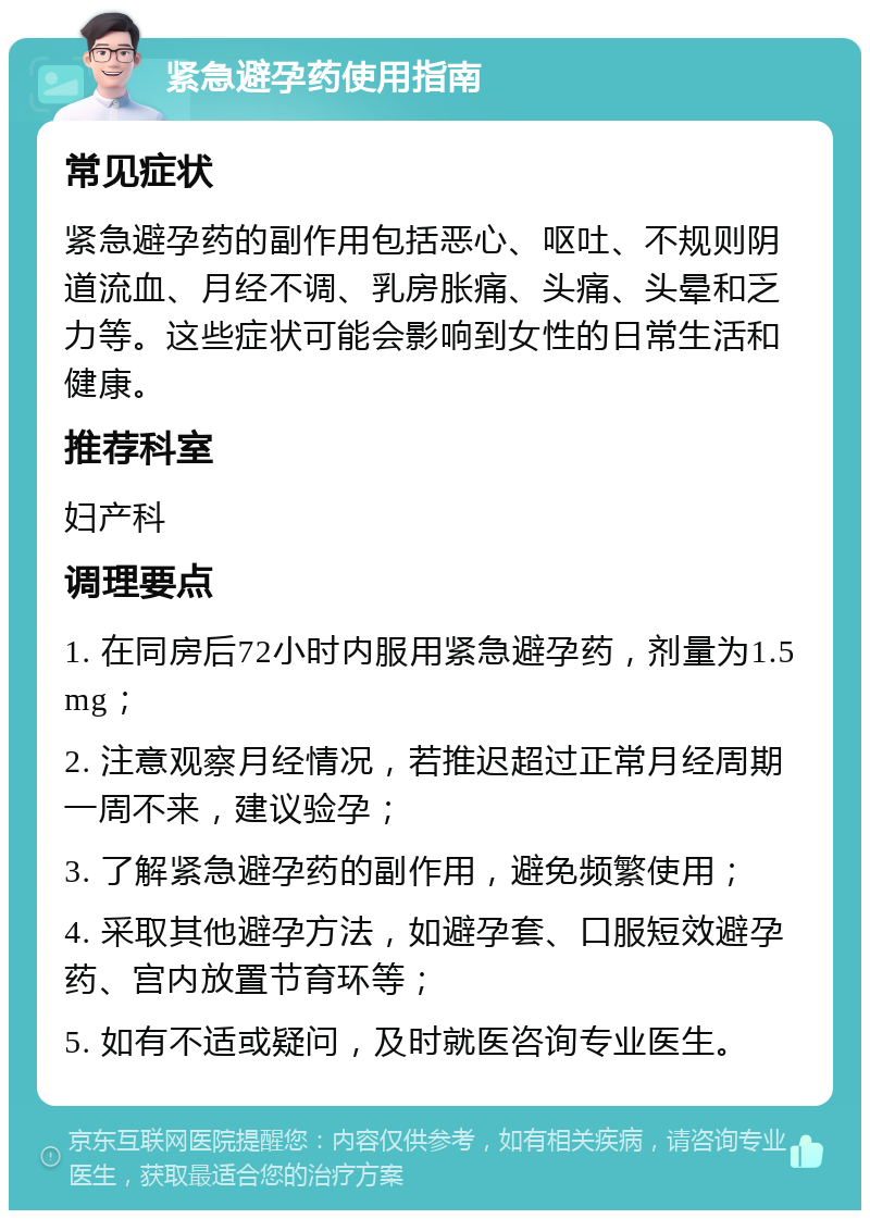 紧急避孕药使用指南 常见症状 紧急避孕药的副作用包括恶心、呕吐、不规则阴道流血、月经不调、乳房胀痛、头痛、头晕和乏力等。这些症状可能会影响到女性的日常生活和健康。 推荐科室 妇产科 调理要点 1. 在同房后72小时内服用紧急避孕药，剂量为1.5mg； 2. 注意观察月经情况，若推迟超过正常月经周期一周不来，建议验孕； 3. 了解紧急避孕药的副作用，避免频繁使用； 4. 采取其他避孕方法，如避孕套、口服短效避孕药、宫内放置节育环等； 5. 如有不适或疑问，及时就医咨询专业医生。