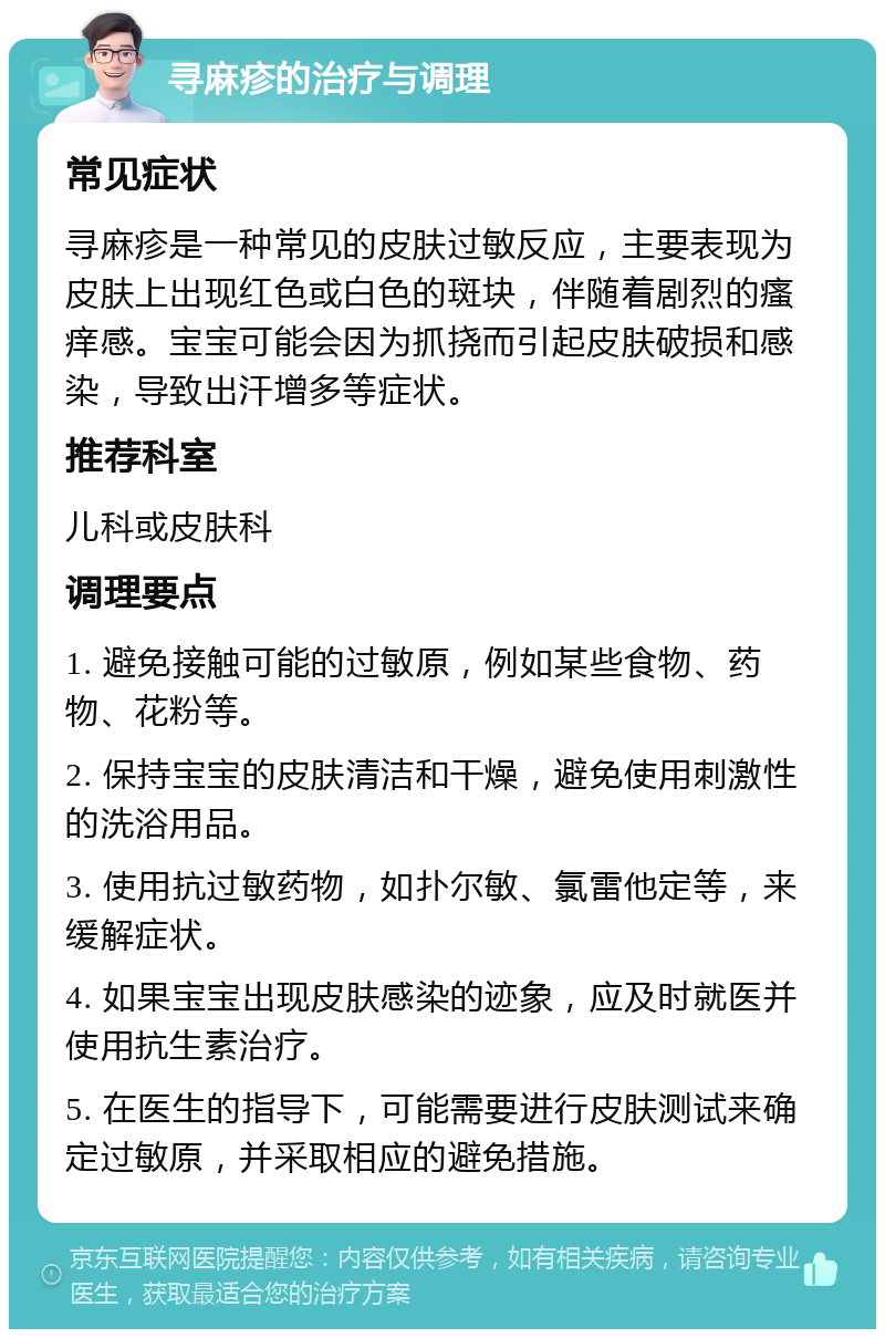 寻麻疹的治疗与调理 常见症状 寻麻疹是一种常见的皮肤过敏反应，主要表现为皮肤上出现红色或白色的斑块，伴随着剧烈的瘙痒感。宝宝可能会因为抓挠而引起皮肤破损和感染，导致出汗增多等症状。 推荐科室 儿科或皮肤科 调理要点 1. 避免接触可能的过敏原，例如某些食物、药物、花粉等。 2. 保持宝宝的皮肤清洁和干燥，避免使用刺激性的洗浴用品。 3. 使用抗过敏药物，如扑尔敏、氯雷他定等，来缓解症状。 4. 如果宝宝出现皮肤感染的迹象，应及时就医并使用抗生素治疗。 5. 在医生的指导下，可能需要进行皮肤测试来确定过敏原，并采取相应的避免措施。