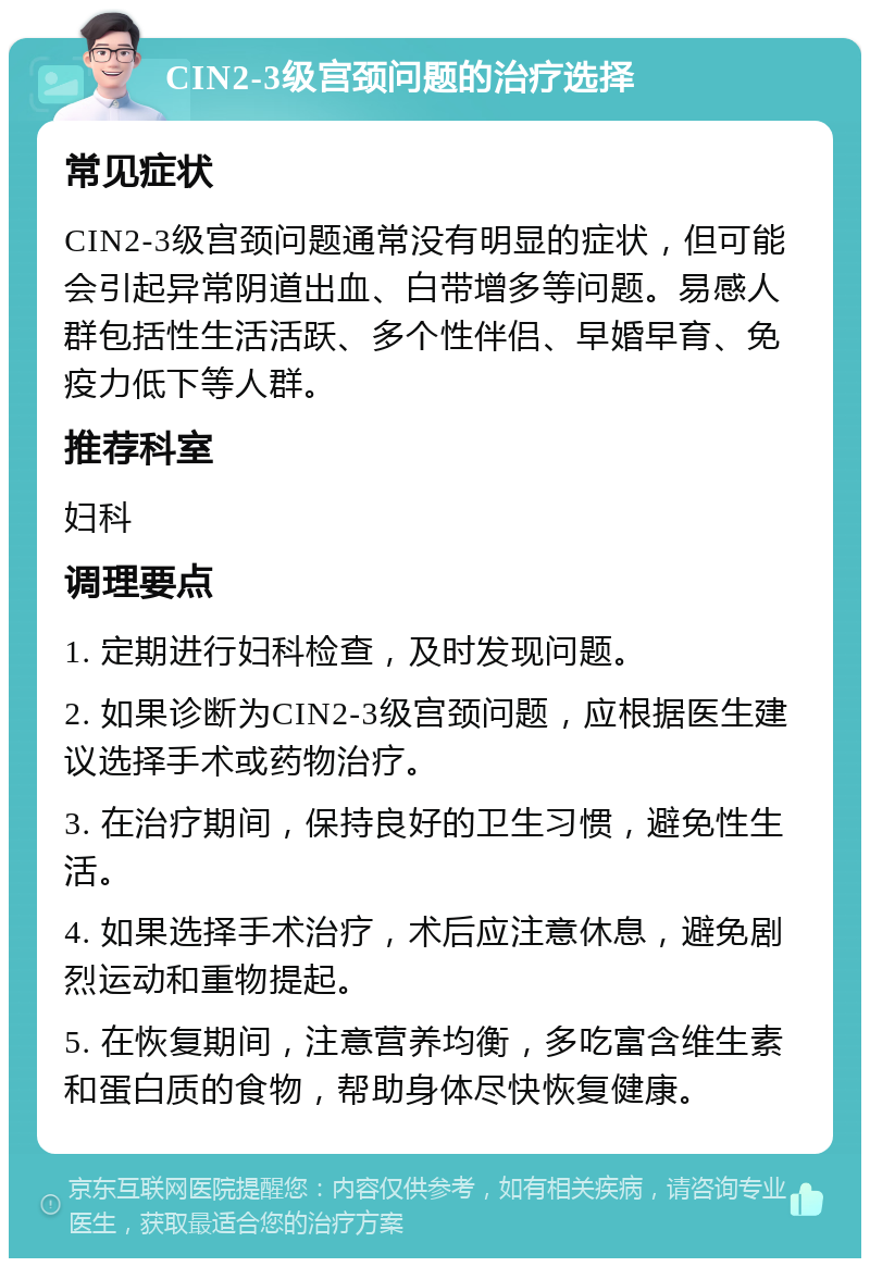 CIN2-3级宫颈问题的治疗选择 常见症状 CIN2-3级宫颈问题通常没有明显的症状，但可能会引起异常阴道出血、白带增多等问题。易感人群包括性生活活跃、多个性伴侣、早婚早育、免疫力低下等人群。 推荐科室 妇科 调理要点 1. 定期进行妇科检查，及时发现问题。 2. 如果诊断为CIN2-3级宫颈问题，应根据医生建议选择手术或药物治疗。 3. 在治疗期间，保持良好的卫生习惯，避免性生活。 4. 如果选择手术治疗，术后应注意休息，避免剧烈运动和重物提起。 5. 在恢复期间，注意营养均衡，多吃富含维生素和蛋白质的食物，帮助身体尽快恢复健康。