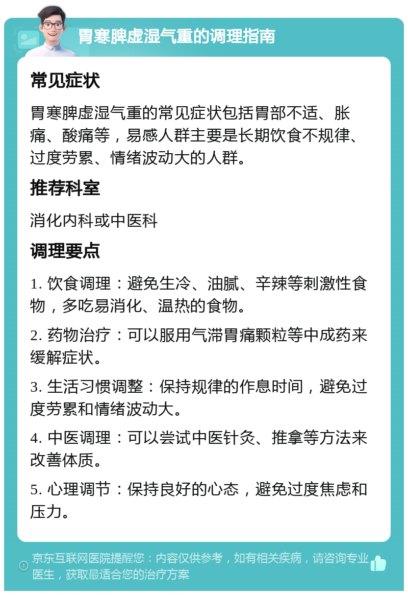 胃寒脾虚湿气重的调理指南 常见症状 胃寒脾虚湿气重的常见症状包括胃部不适、胀痛、酸痛等，易感人群主要是长期饮食不规律、过度劳累、情绪波动大的人群。 推荐科室 消化内科或中医科 调理要点 1. 饮食调理：避免生冷、油腻、辛辣等刺激性食物，多吃易消化、温热的食物。 2. 药物治疗：可以服用气滞胃痛颗粒等中成药来缓解症状。 3. 生活习惯调整：保持规律的作息时间，避免过度劳累和情绪波动大。 4. 中医调理：可以尝试中医针灸、推拿等方法来改善体质。 5. 心理调节：保持良好的心态，避免过度焦虑和压力。