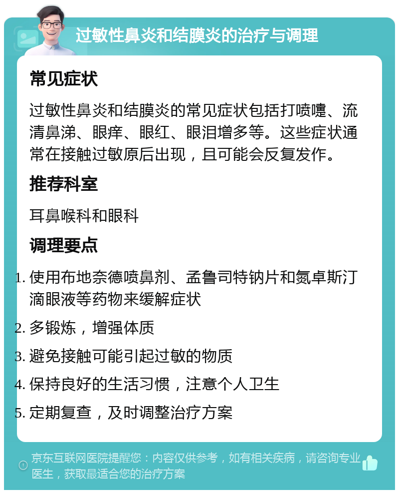 过敏性鼻炎和结膜炎的治疗与调理 常见症状 过敏性鼻炎和结膜炎的常见症状包括打喷嚏、流清鼻涕、眼痒、眼红、眼泪增多等。这些症状通常在接触过敏原后出现，且可能会反复发作。 推荐科室 耳鼻喉科和眼科 调理要点 使用布地奈德喷鼻剂、孟鲁司特钠片和氮卓斯汀滴眼液等药物来缓解症状 多锻炼，增强体质 避免接触可能引起过敏的物质 保持良好的生活习惯，注意个人卫生 定期复查，及时调整治疗方案