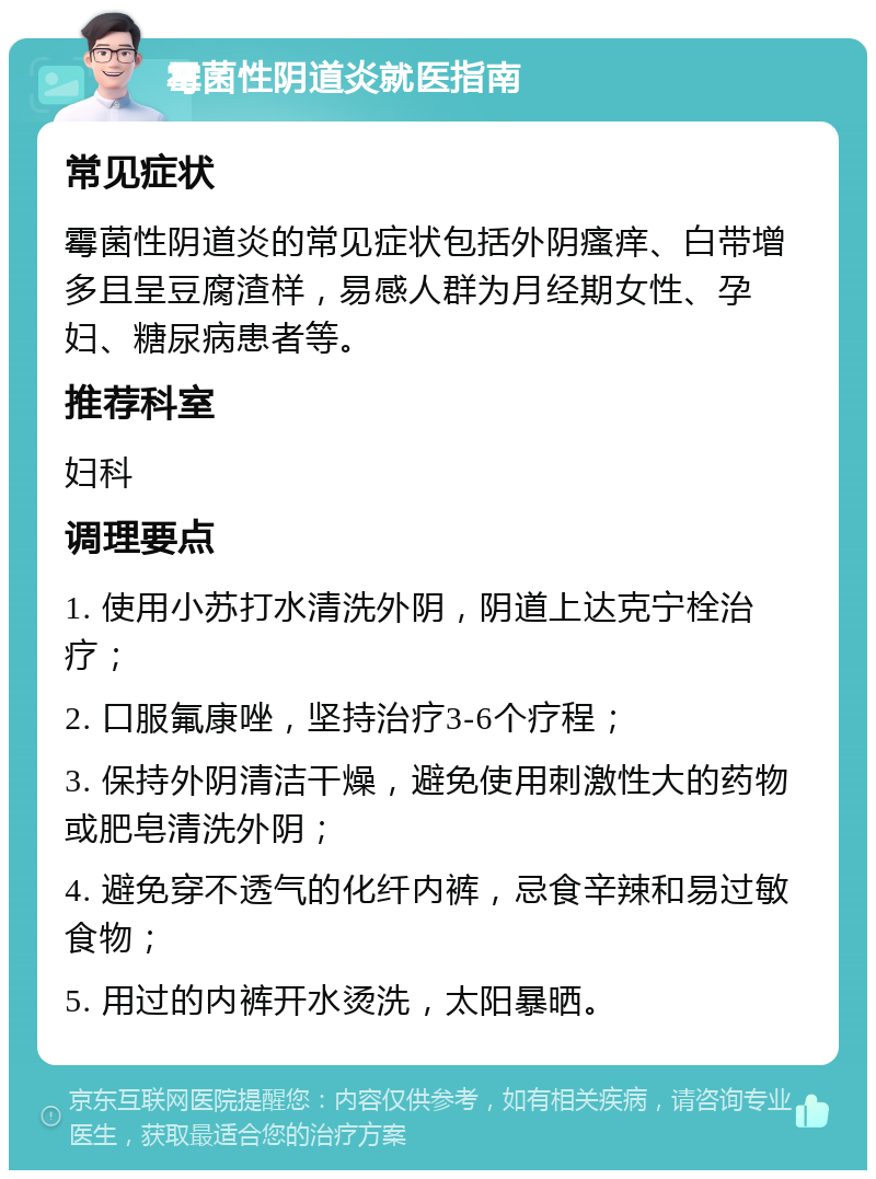 霉菌性阴道炎就医指南 常见症状 霉菌性阴道炎的常见症状包括外阴瘙痒、白带增多且呈豆腐渣样，易感人群为月经期女性、孕妇、糖尿病患者等。 推荐科室 妇科 调理要点 1. 使用小苏打水清洗外阴，阴道上达克宁栓治疗； 2. 口服氟康唑，坚持治疗3-6个疗程； 3. 保持外阴清洁干燥，避免使用刺激性大的药物或肥皂清洗外阴； 4. 避免穿不透气的化纤内裤，忌食辛辣和易过敏食物； 5. 用过的内裤开水烫洗，太阳暴晒。