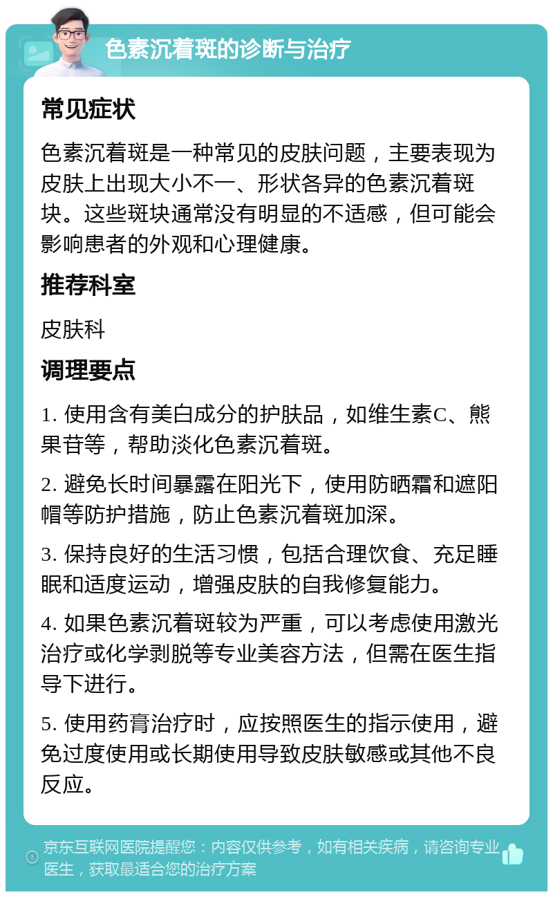 色素沉着斑的诊断与治疗 常见症状 色素沉着斑是一种常见的皮肤问题，主要表现为皮肤上出现大小不一、形状各异的色素沉着斑块。这些斑块通常没有明显的不适感，但可能会影响患者的外观和心理健康。 推荐科室 皮肤科 调理要点 1. 使用含有美白成分的护肤品，如维生素C、熊果苷等，帮助淡化色素沉着斑。 2. 避免长时间暴露在阳光下，使用防晒霜和遮阳帽等防护措施，防止色素沉着斑加深。 3. 保持良好的生活习惯，包括合理饮食、充足睡眠和适度运动，增强皮肤的自我修复能力。 4. 如果色素沉着斑较为严重，可以考虑使用激光治疗或化学剥脱等专业美容方法，但需在医生指导下进行。 5. 使用药膏治疗时，应按照医生的指示使用，避免过度使用或长期使用导致皮肤敏感或其他不良反应。