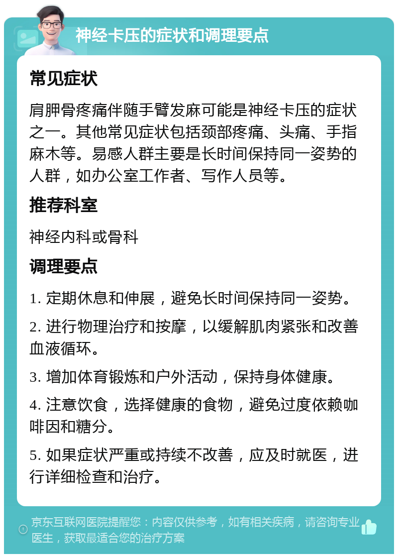 神经卡压的症状和调理要点 常见症状 肩胛骨疼痛伴随手臂发麻可能是神经卡压的症状之一。其他常见症状包括颈部疼痛、头痛、手指麻木等。易感人群主要是长时间保持同一姿势的人群，如办公室工作者、写作人员等。 推荐科室 神经内科或骨科 调理要点 1. 定期休息和伸展，避免长时间保持同一姿势。 2. 进行物理治疗和按摩，以缓解肌肉紧张和改善血液循环。 3. 增加体育锻炼和户外活动，保持身体健康。 4. 注意饮食，选择健康的食物，避免过度依赖咖啡因和糖分。 5. 如果症状严重或持续不改善，应及时就医，进行详细检查和治疗。