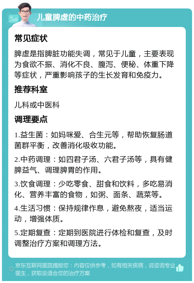 儿童脾虚的中药治疗 常见症状 脾虚是指脾脏功能失调，常见于儿童，主要表现为食欲不振、消化不良、腹泻、便秘、体重下降等症状，严重影响孩子的生长发育和免疫力。 推荐科室 儿科或中医科 调理要点 1.益生菌：如妈咪爱、合生元等，帮助恢复肠道菌群平衡，改善消化吸收功能。 2.中药调理：如四君子汤、六君子汤等，具有健脾益气、调理脾胃的作用。 3.饮食调理：少吃零食、甜食和饮料，多吃易消化、营养丰富的食物，如粥、面条、蔬菜等。 4.生活习惯：保持规律作息，避免熬夜，适当运动，增强体质。 5.定期复查：定期到医院进行体检和复查，及时调整治疗方案和调理方法。