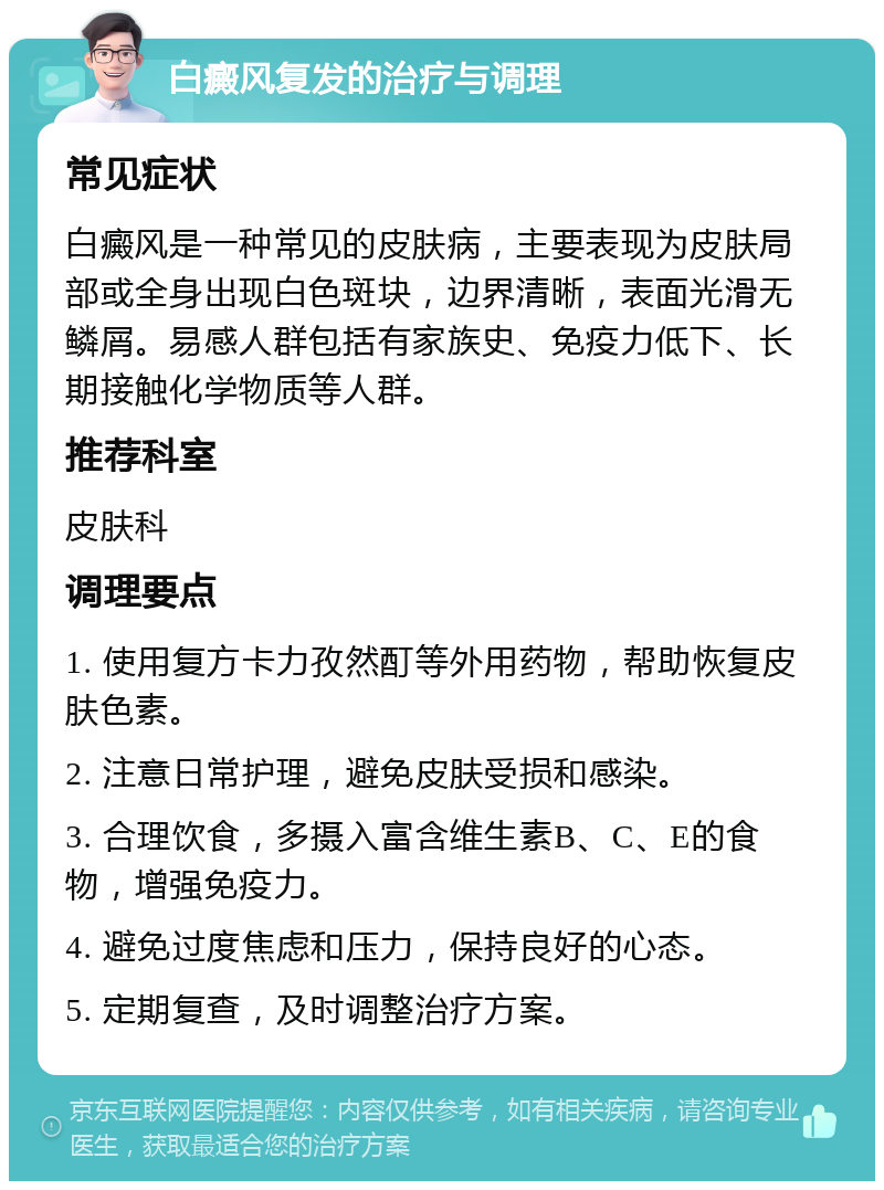 白癜风复发的治疗与调理 常见症状 白癜风是一种常见的皮肤病，主要表现为皮肤局部或全身出现白色斑块，边界清晰，表面光滑无鳞屑。易感人群包括有家族史、免疫力低下、长期接触化学物质等人群。 推荐科室 皮肤科 调理要点 1. 使用复方卡力孜然酊等外用药物，帮助恢复皮肤色素。 2. 注意日常护理，避免皮肤受损和感染。 3. 合理饮食，多摄入富含维生素B、C、E的食物，增强免疫力。 4. 避免过度焦虑和压力，保持良好的心态。 5. 定期复查，及时调整治疗方案。