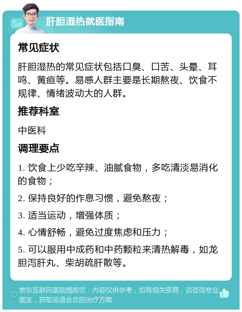 肝胆湿热就医指南 常见症状 肝胆湿热的常见症状包括口臭、口苦、头晕、耳鸣、黄疸等。易感人群主要是长期熬夜、饮食不规律、情绪波动大的人群。 推荐科室 中医科 调理要点 1. 饮食上少吃辛辣、油腻食物，多吃清淡易消化的食物； 2. 保持良好的作息习惯，避免熬夜； 3. 适当运动，增强体质； 4. 心情舒畅，避免过度焦虑和压力； 5. 可以服用中成药和中药颗粒来清热解毒，如龙胆泻肝丸、柴胡疏肝散等。