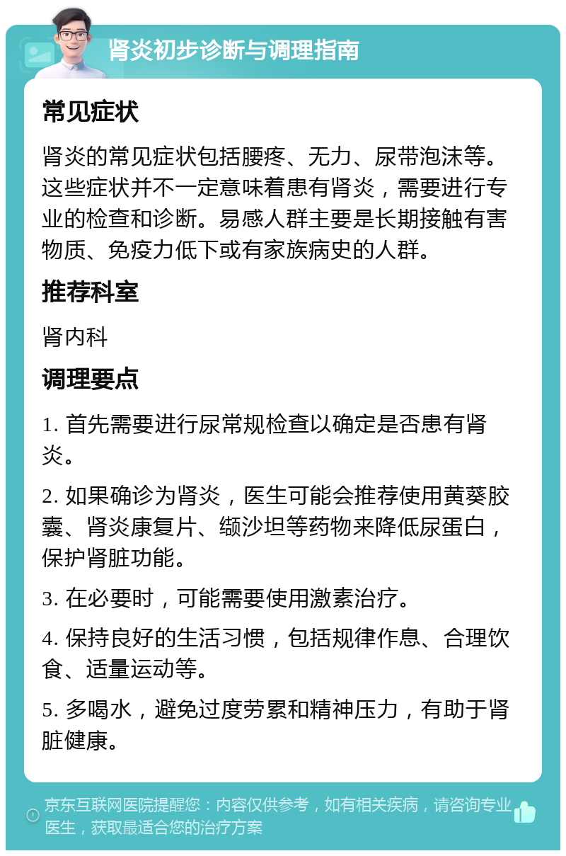 肾炎初步诊断与调理指南 常见症状 肾炎的常见症状包括腰疼、无力、尿带泡沫等。这些症状并不一定意味着患有肾炎，需要进行专业的检查和诊断。易感人群主要是长期接触有害物质、免疫力低下或有家族病史的人群。 推荐科室 肾内科 调理要点 1. 首先需要进行尿常规检查以确定是否患有肾炎。 2. 如果确诊为肾炎，医生可能会推荐使用黄葵胶囊、肾炎康复片、缬沙坦等药物来降低尿蛋白，保护肾脏功能。 3. 在必要时，可能需要使用激素治疗。 4. 保持良好的生活习惯，包括规律作息、合理饮食、适量运动等。 5. 多喝水，避免过度劳累和精神压力，有助于肾脏健康。