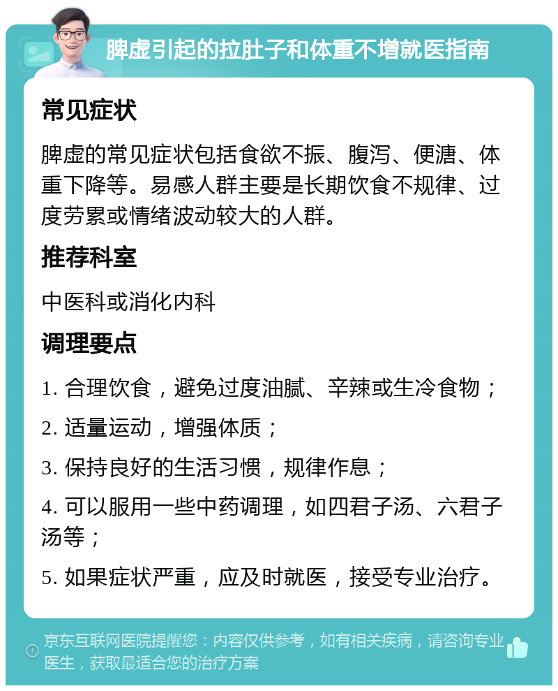 脾虚引起的拉肚子和体重不增就医指南 常见症状 脾虚的常见症状包括食欲不振、腹泻、便溏、体重下降等。易感人群主要是长期饮食不规律、过度劳累或情绪波动较大的人群。 推荐科室 中医科或消化内科 调理要点 1. 合理饮食，避免过度油腻、辛辣或生冷食物； 2. 适量运动，增强体质； 3. 保持良好的生活习惯，规律作息； 4. 可以服用一些中药调理，如四君子汤、六君子汤等； 5. 如果症状严重，应及时就医，接受专业治疗。